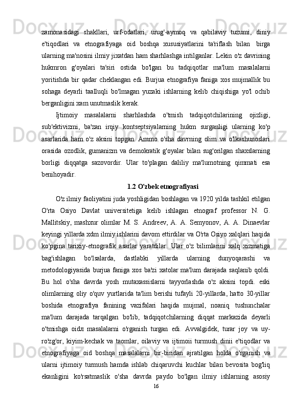 zamonasidagi   shakllari,   urf-odatlari,   urug'-aymoq   va   qabilaviy   tuzumi,   diniy
e'tiqodlari   va   etnografiyaga   oid   boshqa   xususiyatlarini   ta'riflash   bilan   birga
ularning ma'nosini ilmiy jixatdan ham sharhlashga intilganlar. Lekin o'z davrining
hukmron   g'oyalari   ta'siri   ostida   bo'lgan   bu   tadqiqotlar   ma'lum   masalalarni
yoritishda   bir   qadar   cheklangan   edi.   Burjua   etnografiya   faniga   xos   mujmallik   bu
sohaga   deyarli   taalluqli   bo'lmagan   yuzaki   ishlarning   kelib   chiqishiga   yo'l   ochib
berganligini   xam   unutmaslik   kerak.
Ijtimoiy   masalalarni   sharhlashda   o'tmish   tadqiqotchilarining   ojizligi,
sub'ektivizmi,   ba'zan   irqiy   kontseptsiyalarning   hukm   surganligi   ularning   ko'p
asarlarida   ham   o'z   aksini   topgan.   Ammo   o'sha   davrning   olim   va   o'lkashunoslari
orasida   ozodlik,  gumanizm   va  demokratik   g'oyalar   bilan   sug'orilgan  shaxslarning
borligi   diqqatga   sazovordir.   Ular   to'plagan   daliliy   ma'lumotning   qimmati   esa
benihoyadir.
1.2  O'zbek etnografiyasi
O'z ilmiy faoliyatini juda yoshligidan boshlagan va 1920 yilda tashkil etilgan
O'rta   Osiyo   Davlat   universitetiga   kelib   ishlagan   etnograf   professor   N.   G.
Mallitskiy,   mashxur   olimlar   M.   S.   Andreev,   A.   A.   Semyonov,   A.   A.   Dinaevlar
keyingi yillarda xdm ilmiy ishlarini davom ettirdilar va O'rta Osiyo xalqlari haqida
ko'pgina   tarixiy-etnografik   asarlar   yaratdilar.   Ular   o'z   bilimlarini   xalq   xizmatiga
bag'ishlagan   bo'lsalarda,   dastlabki   yillarda   ularning   dunyoqarashi   va
metodologiyasida  burjua  faniga  xos  ba'zi   xatolar   ma'lum   darajada  saqlanib   qoldi.
Bu   hol   o'sha   davrda   yosh   mutaxassislarni   tayyorlashda   o'z   aksini   topdi.   eski
olimlarning   oliy   o'quv   yurtlarida   ta'lim   berishi   tufayli   20-yillarda,   hatto   30-yillar
boshida   etnografiya   fanining   vazifalari   haqida   mujmal,   noaniq   tushunchalar
ma'lum   darajada   tarqalgan   bo'lib,   tadqiqotchilarning   diqqat   markazida   deyarli
o'tmishga   oidл   masalalarni   o'rganish   turgan   edi.   Avvalgidek,   turar   joy   va   uy-
ro'zg'or,   kiyim-kechak   va   taomlar,   oilaviy   va   ijtimoii   turmush   dinii   e'tiqodlar   va
etnografiyaga   oid   boshqa   masalalarni   bir-biridan   ajratilgan   holda   o'rganish   va
ularni   ijtimoiy   turmush   hamda   ishlab   chiqaruvchi   kuchlar   bilan   bevosita   bog'liq
ekanligini   ko'rsatmaslik   o'sha   davrda   paydo   bo'lgan   ilmiy   ishlarning   asosiy
16 