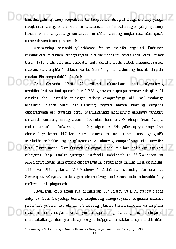 kamchiligidir. Ijtimoiy voqelik har bir tadqiqotchi etnograf oldiga mutlaqo yangi,
rivojlanish   davriga   xos   vazifalarni,   chunonchi,  har   bir   xalqning  xo'jaligi,   ijtimoiy
tuzumi   va   madaniyatidagi   xususiyatlarni   o'sha   davrning   nuqtai   nazaridan   qarab
o'rganish vazifasini   qo'ygan   edi.
Asrimizning   dastlabki   yillaridayoq   fan   va   ma'rifat   organlari   Turkiston
respublikasi   xududida   etnografiyaga   oid   tadqiqotlarni   o'tkazishga   katta   e'tibor
berdi.   1918   yilda   ochilgan   Turkiston   xalq   dorilfununida   o'zbek   etnografiyasidan
maxsus   kurs   o'qitila   boshlashi   va   bu   kurs   bo'yicha   dasturning   bosilib   chiqishi
mazkur   fikrimizga   dalil   bo'la   oladi.
O'rta   Osiyoda   1920—1924   yillarda   o'tkazilgan   aholi   ro'yxatining
tashkilotchisi   va   faol   qatnashchisi   I.P.Magidovich   diqqatga   sazovor   ish   qildi.   U
o'zining   aholi   o'rtasida   to'plagan   tarixiy   etnografiyaga   oid   ma'lumotlariga
asoslanib,   o'zbek   xalqi   qabilalarining   ro'yxati   hamda   ularning   qisqacha
etnografiyaga   oid   tavsifini   berdi.   Mamlakatimiz   aholisining   qabilaviy   tarkibini
o'rganish   komissiyasining   a'zosi   I.I.Zarubin   ham   o'zbek   etnografiyasi   haqida
materiallar   to'plab,   ba'zi   maqolalar   chop   etgan   edi.   SHu   yillari   ajoyib   geograf   va
etnograf   professor   N.G.Mallitskiy   o'zining   ma'ruzalari   va   ilmiy   geografik
asarlarida   o'zbeklarning   urug'-aymog'i   va   ularning   etnografiyaga   oid   tavsifini
berdi.   Butun   umrini   O'rta   Osiyoda   o'tkazgan,   mahalliy   tillarni   to'liq   egallagan   va
nihoyatda   ko'p   asarlar   yaratgan   iste'dodli   tadqiqotchilar   M.S.Andreev   va
A.A.Semyonovlar ham o'zbek etnografiyasini o'rganishda muhim hissa qo'shdilar.
1920   va   1921   yillarda   M.S.Andreev   boshchiligida   shimoliy   Farg'ona   va
Samarqand   viloyatida   o'tkazilgan   etnografiyaga   oid   ilmiy   safar   nihoyatda   boy
ma'lumotlar   to'plagan   edi. 10
30-yillarga   kelib   atoqli   rus   olimlaridan   S.P.Tolstov   va   L.P.Potapov   o'zbek
xalqi   va   O'rta   Osiyodagi   boshqa   xalqlarning   etnografiyasini   o'rganish   ishlarini
jonlantirib   yubordi.   Bu   olimlar   o'tmishning   ijtimoiy   tuzum   shakllari   va   sarqitlari
masalasini ilmiy nuqtai nazardan yoritib, kapitalizmgacha bo'lgan ishlab chiqarish
munosabatlariga   doir   yoritilmay   kelgan   ko'pgina   masalalarni   oydinlashtirdilar.
10
  Jukovskiy S.V. Snosheniya Rossii s Buxaroy i Xivoy za poleznee trexs otletie, Pg., 1915.
17 