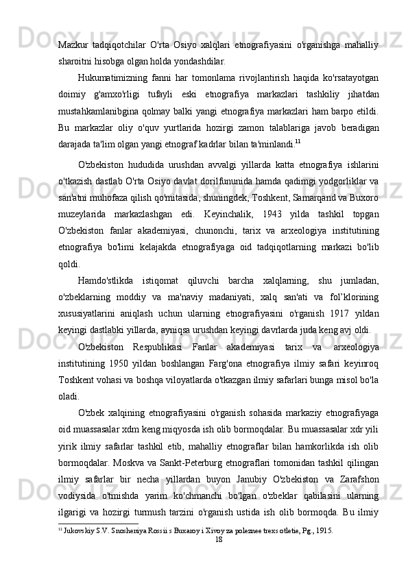 Mazkur   tadqiqotchilar   O'rta   Osiyo   xalqlari   etnografiyasini   o'rganishga   mahalliy
sharoitni hisobga   olgan holda   yondashdilar.
Hukumatimizning   fanni   har   tomonlama   rivojlantirish   haqida   ko'rsatayotgan
doimiy   g'amxo'rligi   tufayli   eski   etnografiya   markazlari   tashkiliy   jihatdan
mustahkamlanibgina qolmay balki yangi etnografiya markazlari ham barpo etildi.
Bu   markazlar   oliy   o'quv   yurtlarida   hozirgi   zamon   talablariga   javob   beradigan
darajada   ta'lim   olgan   yangi   etnograf   kadrlar   bilan   ta'minlandi. 11
O'zbekiston   hududida   urushdan   avvalgi   yillarda   katta   etnografiya   ishlarini
o'tkazish dastlab O'rta Osiyo davlat dorilfununida hamda qadimgi yodgorliklar va
san'atni muhofaza qilish qo'mitasida, shuningdek, Toshkent, Samarqand va Buxoro
muzeylarida   markazlashgan   edi.   Keyinchalik,   1943   yilda   tashkil   topgan
O'zbekiston   fanlar   akademiyasi,   chunonchi,   tarix   va   arxeologiya   institutining
etnografiya   bo'limi   kelajakda   etnografiyaga   oid   tadqiqotlarning   markazi   bo'lib
qoldi.
Hamdo'stlikda   istiqomat   qiluvchi   barcha   xalqlarning,   shu   jumladan,
o'zbeklarning   moddiy   va   ma'naviy   madaniyati,   xalq   san'ati   va   fol’klorining
xususiyatlarini   aniqlash   uchun   ularning   etnografiyasini   o'rganish   1917   yildan
keyingi   dastlabki   yillarda,   ayniqsa   urushdan   keyingi   davrlarda   juda   keng   avj   oldi.
O'zbekiston   Respublikasi   Fanlar   akademiyasi   tarix   va   arxeologiya
institutining   1950   yildan   boshlangan   Farg'ona   etnografiya   ilmiy   safari   keyinroq
Toshkent vohasi va boshqa viloyatlarda o'tkazgan ilmiy safarlari bunga misol bo'la
oladi.
O'zbek   xalqining   etnografiyasini   o'rganish   sohasida   markaziy   etnografiyaga
oid muassasalar xdm keng miqyosda ish olib bormoqdalar. Bu muassasalar xdr yili
yirik   ilmiy   safarlar   tashkil   etib,   mahalliy   etnograflar   bilan   hamkorlikda   ish   olib
bormoqdalar.  Moskva  va  Sankt-Peterburg etnograflari   tomonidan  tashkil  qilingan
ilmiy   safarlar   bir   necha   yillardan   buyon   Janubiy   O'zbekiston   va   Zarafshon
vodiysida   o'tmishda   yarim   ko'chmanchi   bo'lgan   o'zbeklar   qabilasini   ularning
ilgarigi   va   hozirgi   turmush   tarzini   o'rganish   ustida   ish   olib   bormoqda.   Bu   ilmiy
11
  Jukovskiy S.V. Snosheniya Rossii s Buxaroy i Xivoy za poleznee trexs otletie, Pg., 1915.
18 