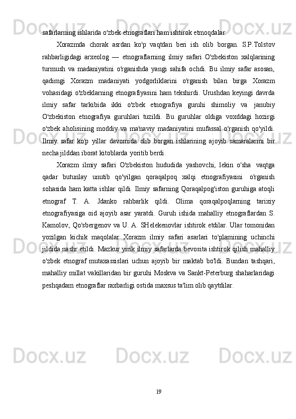 safarlarning   ishlarida   o'zbek   etnograflari ham   ishtirok etmoqdalar.
Xorazmda   chorak   asrdan   ko'p   vaqtdan   beri   ish   olib   borgan.   S.P.Tolstov
rahbarligidagi   arxeolog   —   etnograflarning   ilmiy   safari   O'zbekiston   xalqlarining
turmush   va   madaniyatini   o'rganishda   yangi   sahifa   ochdi.   Bu   ilmiy   safar   asosan,
qadimgi   Xorazm   madaniyati   yodgorliklarini   o'rganish   bilan   birga   Xorazm
vohasidagi   o'zbeklarning   etnografiyasini   ham   tekshirdi.   Urushdan   keyingi   davrda
ilmiy   safar   tarkibida   ikki   o'zbek   etnografiya   guruhi   shimoliy   va   janubiy
O'zbekiston   etnografiya   guruhlari   tuzildi.   Bu   guruhlar   oldiga   voxddagi   hozirgi
o'zbek   aholisining   moddiy   va   ma'naviy   madaniyatini   mufassal   o'rganish   qo'yildi.
Ilmiy   safar   ko'p   yillar   davomida   olib   borgan   ishlarining   ajoyib   samaralarini   bir
necha   jilddan   iborat kitoblarda   yoritib berdi.
Xorazm   ilmiy   safari   O'zbekiston   hududida   yashovchi,   lekin   o'sha   vaqtga
qadar   butunlay   unutib   qo'yilgan   qoraqalpoq   xalqi   etnografiyasini   o'rganish
sohasida   ham   katta   ishlar   qildi.   Ilmiy   safarning   Qoraqalpog'iston   guruhiga   atoqli
etnograf   T.   A.   Jdanko   rahbarlik   qildi.   Olima   qoraqalpoqlarning   tarixiy
etnografiyasiga   oid   ajoyib   asar   yaratdi.   Guruh   ishida   mahalliy   etnograflardan   S.
Kamolov, Qo'sbergenov  va U. A. SHelekenovlar  ishtirok etdilar. Ular  tomonidan
yozilgan   kichik   maqolalar   Xorazm   ilmiy   safari   asarlari   to'plamining   uchinchi
jildida nashr etildi. Mazkur yirik ilmiy safarlarda bevosita ishtirok qilish mahalliy
o'zbek   etnograf   mutaxassislari   uchun   ajoyib   bir   maktab   bo'ldi.   Bundan   tashqari,
mahalliy millat  vakillaridan bir guruhi  Moskva  va Sankt-Peterburg shaharlaridagi
peshqadam   etnograflar   raxbarligi ostida   maxsus   ta'lim   olib   qaytdilar.
19 