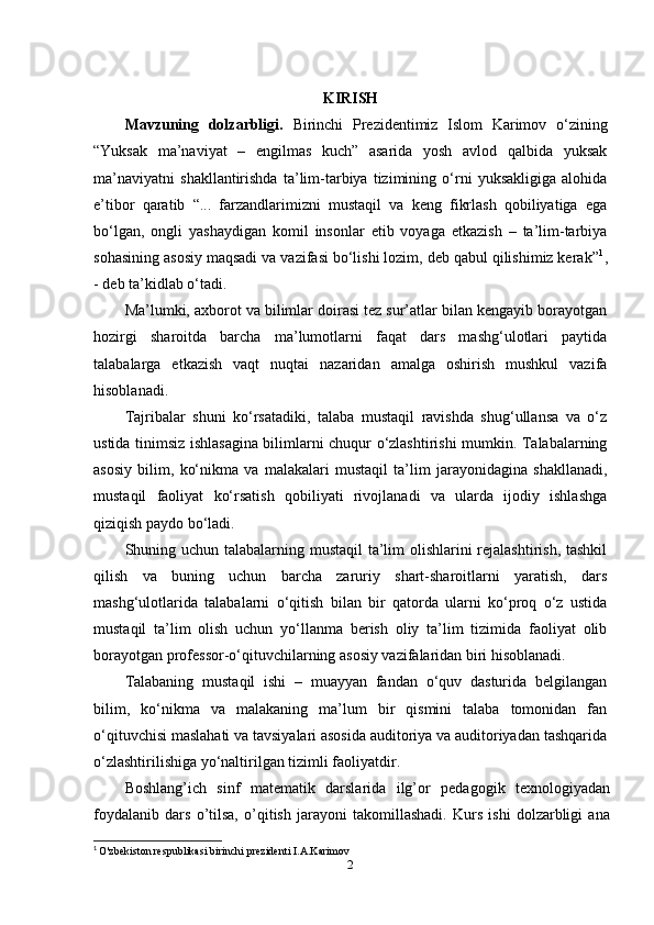 KIRISH
Mavzuning   dolzarbligi.   Birinchi   Prezidentimiz   Islom   Karimov   o‘zining
“Yuksak   ma’naviyat   –   engilmas   kuch”   asarida   yosh   avlod   qalbida   yuksak
ma’naviyatni   shakllantirishda   ta’lim-tarbiya   tizimining   o‘rni   yuksakligiga   alohida
e’tibor   qaratib   “...   farzandlarimizni   mustaqil   va   keng   fikrlash   qobiliyatiga   ega
bo‘lgan,   ongli   yashaydigan   komil   insonlar   etib   voyaga   etkazish   –   ta’lim-tarbiya
sohasining asosiy maqsadi va vazifasi bo‘lishi lozim, deb qabul qilishimiz kerak” 1
,
- deb ta’kidlab o‘tadi.
Ma’lumki, axborot va bilimlar doirasi tez sur’atlar bilan kengayib borayotgan
hozirgi   sharoitda   barcha   ma’lumotlarni   faqat   dars   mashg‘ulotlari   paytida
talabalarga   etkazish   vaqt   nuqtai   nazaridan   amalga   oshirish   mushkul   vazifa
hisoblanadi.
Tajribalar   shuni   ko‘rsatadiki,   talaba   mustaqil   ravishda   shug‘ullansa   va   o‘z
ustida tinimsiz ishlasagina bilimlarni chuqur o‘zlashtirishi mumkin. Talabalarning
asosiy   bilim,   ko‘nikma   va   malakalari   mustaqil   ta’lim   jarayonidagina   shakllanadi,
mustaqil   faoliyat   ko‘rsatish   qobiliyati   rivojlanadi   va   ularda   ijodiy   ishlashga
qiziqish paydo bo‘ladi.
Shuning uchun talabalarning mustaqil ta’lim  olishlarini  rejalashtirish, tashkil
qilish   va   buning   uchun   barcha   zaruriy   shart-sharoitlarni   yaratish,   dars
mashg‘ulotlarida   talabalarni   o‘qitish   bilan   bir   qatorda   ularni   ko‘proq   o‘z   ustida
mustaqil   ta’lim   olish   uchun   yo‘llanma   berish   oliy   ta’lim   tizimida   faoliyat   olib
borayotgan professor-o‘qituvchilarning asosiy vazifalaridan biri hisoblanadi.
Talabaning   mustaqil   ishi   –   muayyan   fandan   o‘quv   dasturida   belgilangan
bilim,   ko‘nikma   va   malakaning   ma’lum   bir   qismini   talaba   tomonidan   fan
o‘qituvchisi maslahati va tavsiyalari asosida auditoriya va auditoriyadan tashqarida
o‘zlashtirilishiga yo‘naltirilgan tizimli faoliyatdir.
Boshlang’ich   sinf   matematik   darslarida   ilg’or   pedagogik   texnologiyadan
foydalanib   dars   o’tilsa,   o’qitish   jarayoni   takomillashadi.   Kurs   ishi   dolzarbligi   ana
1
  O'zbekiston respublikasi birinchi prezidenti I.A.Karimov
2 