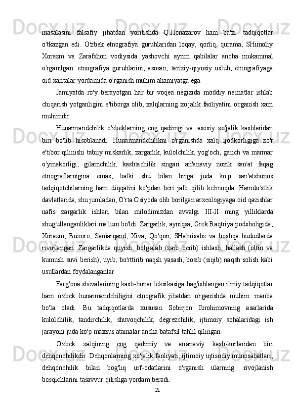 masalasini   falsafiy   jihatdan   yoritishda   Q.Honazarov   ham   ba'zi   tadqiqotlar
o'tkazgan   edi.   O'zbek   etnografiya   guruhlaridan   loqay,   qorliq,   qurama,   SHimoliy
Xorazm   va   Zarafshon   vodiysida   yashovchi   ayrim   qabilalar   ancha   mukammal
o'rganilgan.   etnografiya   guruhlarini,   asosan,   tarixiy-qiyosiy   uslub,   etnografiyaga
oid xaritalar   yordamida   o'rganish muhim   ahamiyatga   ega.
Jamiyatda   ro'y   berayotgan   har   bir   voqea   negizida   moddiy   ne'matlar   ishlab
chiqarish yotganligini e'tiborga olib, xalqlarning xo'jalik faoliyatini o'rganish xam
muhimdir.
Hunarmandchilik   o'zbeklarning   eng   qadimgi   va   asosiy   xo'jalik   kasblaridan
biri   bo'lib   hisoblanadi.   Hunarmandchilikni   o'rganishda   xalq   ijodkorligiga   zo'r
e'tibor qilinishi  tabiiy miskarlik, zargarlik, kulolchilik, yog'och, ganch va marmar
o'ymakorligi,   gilamchilik,   kashtachilik   singari   an'anaviy   nozik   san'at   faqag
etnograflarnigina   emas,   balki   shu   bilan   birga   juda   ko'p   san'atshunos
tadqiqotchilarning   ham   diqqatini   ko'pdan   beri   jalb   qilib   kelmoqda.   Hamdo'stlik
davlatlarida, shu jumladan, O'rta Osiyoda olib borilgan arxeologiyaga oid qazishlar
nafis   zargarlik   ishlari   bilan   milodimizdan   avvalgi   III-II   ming   yilliklarda
shug'ullanganliklari ma'lum bo'ldi. Zargarlik, ayniqsa, Grek Baqtriya podsholigida,
Xorazm,   Buxoro,   Samarqand,   Xiva,   Qo'qon,   SHahrisabz   va   boshqa   hududlarda
rivojlangan.   Zargarlikda   quyish,   bolg'alab   (zarb   berib)   ishlash,   hallash   (oltin   va
kumush suvi berish), uyib, bo'rttirib naqsh yasash, bosib (siqib) naqsh solish kabi
usullardan foydalanganlar.
Farg'ona shevalarining kasb-hunar leksikasiga bag'ishlangan ilmiy tadqiqotlar
ham   o'zbek   hunarmandchiligini   etnografik   jihatdan   o'rganishda   muhim   manba
bo'la   oladi.   Bu   tadqiqotlarda   xususan   Sobirjon   Ibrohimovning   asarlarida
kulolchilik,   tandirchilik,   shuvoqchilik,   degrezchilik,   ijtimoiy   sohalaridagi   ish
jarayoni   juda   ko'p   maxsus   atamalar   ancha   batafsil   tahlil qilingan.
O'zbek   xalqining   eng   qadimiy   va   an'anaviy   kasb-korlaridan   biri
dehqonchilikdir. Dehqonlarning xo'jalik faoliyati, ijtimoiy iqtisodiy munosabatlari,
dehqonchilik   bilan   bog'liq   urf-odatlarini   o'rganish   ularning   rivojlanish
bosqichlarini   tasavvur qilishga   yordam   beradi.
21 