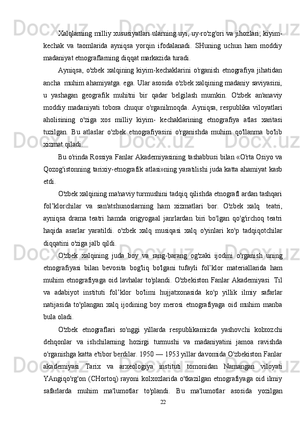 Xalqlarning milliy xususiyatlari ularning uyi, uy-ro'zg'ori va jihozlari, kiyim-
kechak   va   taomlarida   ayniqsa   yorqin   ifodalanadi.   SHuning   uchun   ham   moddiy
madaniyat etnograflarning diqqat   markazida   turadi.
Ayniqsa,  o'zbek  xalqining  kiyim-kechaklarini  o'rganish   etnografiya  jihatidan
ancha   muhim ahamiyatga. ega. Ular asosida o'zbek xalqining madaniy saviyasini,
u   yashagan   geografik   muhitni   bir   qadar   belgilash   mumkin.   O'zbek   an'anaviy
moddiy   madaniyati   tobora   chuqur   o'rganilmoqda.   Ayniqsa,   respublika   viloyatlari
aholisining   o'ziga   xos   milliy   kiyim-   kechaklarining   etnografiya   atlas   xaritasi
tuzilgan.   Bu   atlaslar   o'zbek   etnografiyasini   o'rganishda   muhim   qo'llanma   bo'lib
xizmat qiladi.
Bu o'rinda Rossiya Fanlar Akademiyasining tashabbusi bilan «O'rta Osiyo va
Qozog'istonning tarixiy-etnografik atlasi»ning yaratilishi juda katta ahamiyat kasb
etdi.
O'zbek xalqining ma'naviy turmushini tadqiq qilishda etnografl ardan tashqari
fol’klorchilar   va   san'atshunoslarning   ham   xizmatlari   bor.   O'zbek   xalq   teatri,
ayniqsa   drama   teatri   hamda   origyogaal   janrlardan   biri   bo'lgan   qo'g'irchoq   teatri
haqida   asarlar   yaratildi.   o'zbek   xalq   musiqasi   xalq   o'yinlari   ko'p   tadqiqotchilar
diqqatini   o'ziga   jalb   qildi.
O'zbek   xalqining   juda   boy   va   rang-barang   og'zaki   ijodini   o'rganish   uning
etnografiyasi   bilan   bevosita   bog'liq   bo'lgani   tufayli   fol’klor   materiallarida   ham
muhim   etnografiyaga  oid   lavhalar   to'plandi.  O'zbekiston   Fanlar   Akademiyasi   Til
va   adabiyot   instituti   fol’klor   bo'limi   hujjatxonasida   ko'p   yillik   ilmiy   safarlar
natijasida   to'plangan   xalq   ijodining   boy   merosi   etnografiyaga   oid   muhim   manba
bula   oladi.
O'zbek   etnograflari   so'nggi   yillarda   respublikamizda   yashovchi   kolxozchi
dehqonlar   va   ishchilarning   hozirgi   turmushi   va   madaniyatini   jamoa   ravishda
o'rganishga katta e'tibor berdilar. 1950 — 1953 yillar davomida O'zbekiston Fanlar
akademiyasi   Tarix   va   arxeologiya   instituti   tomonidan   Namangan   viloyati
YAngiqo'rg'on  (CHortoq)   rayoni   kolxozlarida   o'tkazilgan   etnografiyaga   oid  ilmiy
safarlarda   muhim   ma'lumotlar   to'plandi.   Bu   ma'lumotlar   asosida   yozilgan
22 