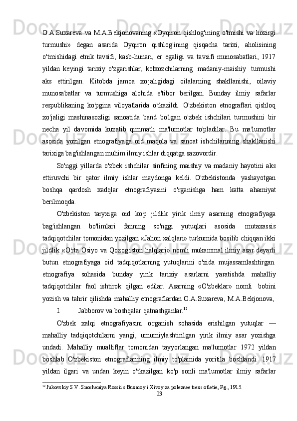 O.A.Suxareva   va   M.A.Bekjonovaning   «Oyqiron   qishlog'ining   o'tmishi   va   hozirgi
turmushi»   degan   asarida   Oyqiron   qishlog'ining   qisqacha   tarixi,   aholisining
o'tmishidagi   etnik   tavsifi,   kasb-hunari,   er   egaligi   va   tavsifi   munosabatlari,   1917
yildan   keyingi   tarixiy   o'zgarishlar,   kolxozchilarning   madaniy-maishiy   turmushi
aks   ettirilgan.   Kitobda   jamoa   xo'jaligidagi   oilalarning   shakllanishi,   oilaviy
munosabatlar   va   turmushiga   alohida   e'tibor   berilgan.   Bunday   ilmiy   safarlar
respublikaning   ko'pgina   viloyatlarida   o'tkazildi.   O'zbekiston   etnograflari   qishloq
xo'jaligi   mashinasozligi   sanoatida   band   bo'lgan   o'zbek   ishchilari   turmushini   bir
necha   yil   davomida   kuzatib   qimmatli   ma'lumotlar   to'pladilar.   Bu   ma'lumotlar
asosida   yozilgan   etnografiyaga   oid   maqola   va   sanoat   ishchilarining   shakllanishi
tarixiga bag'ishlangan muhim ilmiy ishlar   diqqatga   sazovordir.
So'nggi   yillarda   o'zbek   ishchilar   sinfining   maishiy   va   madaniy   hayotini   aks
ettiruvchi   bir   qator   ilmiy   ishlar   maydonga   keldi.   O'zbekistonda   yashayotgan
boshqa   qardosh   xadqlar   etnografiyasini   o'rganishga   ham   katta   ahamiyat
berilmoqda.
O'zbekiston   taryxiga   oid   ko'p   jildlik   yirik   ilmiy   asarning   etnografiyaga
bag'ishlangan   bo'limlari   fanning   so'nggi   yutuqlari   asosida   mutaxassis
tadqiqotchilar tomonidan yozilgan «Jahon xalqlari» turkumida bosilib chiqqan ikki
jildlik  «O'rta Osiyo  va  Qozog'iston  halqlari»  nomli   mukammal  ilmiy asar  deyarli
butun   etnografiyaga   oid   tadqiqotlarning   yutuqlarini   o'zida   mujassamlashtirgan.
etnografiya   sohasida   bunday   yirik   tarixiy   asarlarni   yaratishda   mahalliy
tadqiqotchilar   faol   ishtirok   qilgan   edilar.   Asarning   «O'zbeklar»   nomli   bobini
yozish   va   tahrir   qilishda   mahalliy   etnograflardan   O.A.Suxareva,   M.A.Bekjonova,
I. Jabborov   va   boshqalar   qatnashganlar. 12
O'zbek   xalqi   etnografiyasini   o'rganish   sohasida   erishilgan   yutuqlar   —
mahalliy   tadqiqotchilarni   yangi,   umumiylashtirilgan   yirik   ilmiy   asar   yozishga
undadi.   Mahalliy   mualliflar   tomonidan   tayyorlangan   ma'lumotlar   1972   yildan
boshlab   O'zbekiston   etnograflarining   ilmiy   to'plamida   yoritila   boshlandi.   1917
yildan   ilgari   va   undan   keyin   o'tkazilgan   ko'p   sonli   ma'lumotlar   ilmiy   safarlar
12
  Jukovskiy S.V. Snosheniya Rossii s Buxaroy i Xivoy za poleznee trexs otletie, Pg., 1915.
23 