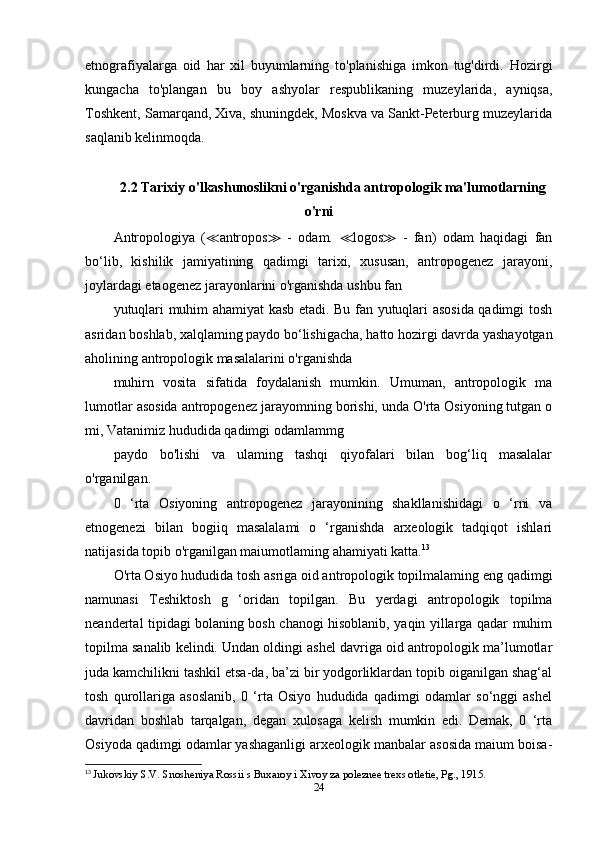 etnografiyalarga   oid   har   xil   buyumlarning   to'planishiga   imkon   tug'dirdi.   Hozirgi
kungacha   to'plangan   bu   boy   ashyolar   respublikaning   muzeylarida,   ayniqsa,
Toshkent, Samarqand, Xiva, shuningdek, Moskva va Sankt-Peterburg muzeylarida
saqlanib kelinmoqda.
2.2 Tarixiy o'lkashunoslikni o'rganishda antropologik ma'lumotlarning
o'rni
Antropologiya   ( ≪ antropos ≫   -   odam.   ≪ logos ≫   -   fan)   odam   haqidagi   fan
bo‘lib,   kishilik   jamiyatining   qadimgi   tarixi,   xususan,   antropogenez   jarayoni,
joylardagi etaogenez jarayonlarini o'rganishda ushbu fan
yutuqlari muhim ahamiyat kasb etadi. Bu fan yutuqlari asosida qadimgi tosh
asridan boshlab, xalqlaming paydo bo‘lishigacha, hatto hozirgi davrda yashayotgan
aholining antropologik masalalarini o'rganishda
muhirn   vosita   sifatida   foydalanish   mumkin.   Umuman,   antropologik   ma
lumotlar asosida antropogenez jarayomning borishi, unda O'rta Osiyoning tutgan о
mi, Vatanimiz hududida qadimgi odamlammg
paydo   bo'lishi   va   ulaming   tashqi   qiyofalari   bilan   bog‘liq   masalalar
o'rganilgan. 
0   ‘rta   Osiyoning   antropogenez   jarayonining   shakllanishidagi   o   ‘rni   va
etnogenezi   bilan   bogiiq   masalalami   o   ‘rganishda   arxeologik   tadqiqot   ishlari
natijasida topib o'rganilgan maiumotlaming ahamiyati katta. 13
O'rta Osiyo hududida tosh asriga oid antropologik topilmalaming eng qadimgi
namunasi   Teshiktosh   g   ‘oridan   topilgan.   Bu   yerdagi   antropologik   topilma
neandertal tipidagi bolaning bosh chanogi hisoblanib, yaqin yillarga qadar muhim
topilma sanalib kelindi. Undan oldingi ashel davriga oid antropologik ma’lumotlar
juda kamchilikni tashkil etsa-da, ba’zi bir yodgorliklardan topib oiganilgan shag‘al
tosh   qurollariga   asoslanib,   0   ‘rta   Osiyo   hududida   qadimgi   odamlar   so‘nggi   ashel
davridan   boshlab   tarqalgan,   degan   xulosaga   kelish   mumkin   edi.   Demak,   0   ‘rta
Osiyoda qadimgi odamlar yashaganligi arxeologik manbalar asosida maium boisa-
13
  Jukovskiy S.V. Snosheniya Rossii s Buxaroy i Xivoy za poleznee trexs otletie, Pg., 1915.
24 