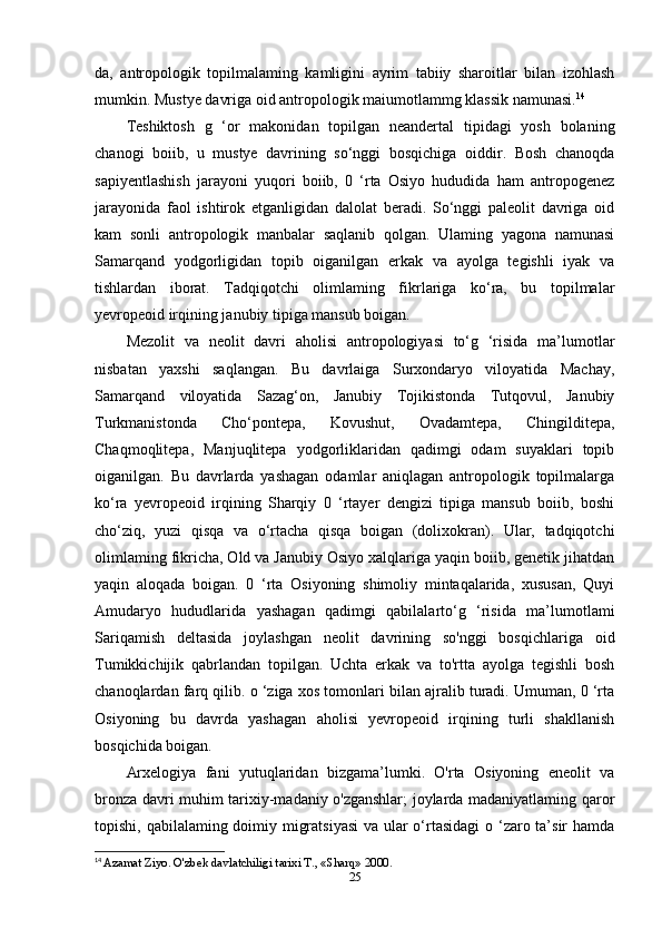 da,   antropologik   topilmalaming   kamligini   ayrim   tabiiy   sharoitlar   bilan   izohlash
mumkin. Mustye davriga oid antropologik maiumotlammg klassik namunasi. 14
Teshiktosh   g   ‘or   makonidan   topilgan   neandertal   tipidagi   yosh   bolaning
chanogi   boiib,   u   mustye   davrining   so‘nggi   bosqichiga   oiddir.   Bosh   chanoqda
sapiyentlashish   jarayoni   yuqori   boiib,   0   ‘rta   Osiyo   hududida   ham   antropogenez
jarayonida   faol   ishtirok   etganligidan   dalolat   beradi.   So‘nggi   paleolit   davriga   oid
kam   sonli   antropologik   manbalar   saqlanib   qolgan.   Ulaming   yagona   namunasi
Samarqand   yodgorligidan   topib   oiganilgan   erkak   va   ayolga   tegishli   iyak   va
tishlardan   iborat.   Tadqiqotchi   olimlaming   fikrlariga   ko‘ra,   bu   topilmalar
yevropeoid irqining janubiy tipiga mansub boigan.
Mezolit   va   neolit   davri   aholisi   antropologiyasi   to‘g   ‘risida   ma’lumotlar
nisbatan   yaxshi   saqlangan.   Bu   davrlaiga   Surxondaryo   viloyatida   Machay,
Samarqand   viloyatida   Sazag‘on,   Janubiy   Tojikistonda   Tutqovul,   Janubiy
Turkmanistonda   Cho‘pontepa,   Kovushut,   Ovadamtepa,   Chingilditepa,
Chaqmoqlitepa,   Manjuqlitepa   yodgorliklaridan   qadimgi   odam   suyaklari   topib
oiganilgan.   Bu   davrlarda   yashagan   odamlar   aniqlagan   antropologik   topilmalarga
ko‘ra   yevropeoid   irqining   Sharqiy   0   ‘rtayer   dengizi   tipiga   mansub   boiib,   boshi
cho‘ziq,   yuzi   qisqa   va   o‘rtacha   qisqa   boigan   (dolixokran).   Ular,   tadqiqotchi
olimlaming fikricha, Old va Janubiy Osiyo xalqlariga yaqin boiib, genetik jihatdan
yaqin   aloqada   boigan.   0   ‘rta   Osiyoning   shimoliy   mintaqalarida,   xususan,   Quyi
Amudaryo   hududlarida   yashagan   qadimgi   qabilalarto‘g   ‘risida   ma’lumotlami
Sariqamish   deltasida   joylashgan   neolit   davrining   so'nggi   bosqichlariga   oid
Tumikkichijik   qabrlandan   topilgan.   Uchta   erkak   va   to'rtta   ayolga   tegishli   bosh
chanoqlardan farq qilib. o ‘ziga xos tomonlari bilan ajralib turadi. Umuman, 0 ‘rta
Osiyoning   bu   davrda   yashagan   aholisi   yevropeoid   irqining   turli   shakllanish
bosqichida boigan.
Arxelogiya   fani   yutuqlaridan   bizgama’lumki.   O'rta   Osiyoning   eneolit   va
bronza davri muhim tarixiy-madaniy o'zganshlar; joylarda madaniyatlaming qaror
topishi, qabilalaming doimiy migratsiyasi  va ular  o‘rtasidagi  o ‘zaro ta’sir  hamda
14
  Azamat Ziyo. O'zbek davlatchiligi tarixi T., «Sharq» 2000.
25 