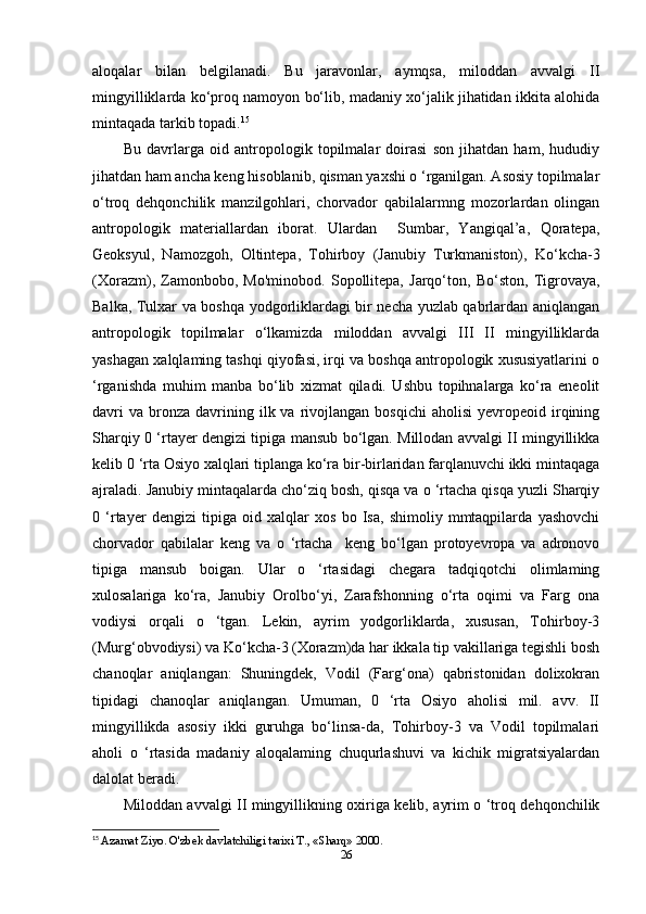 aloqalar   bilan   belgilanadi.   Bu   jaravonlar,   aymqsa,   miloddan   avvalgi   II
mingyilliklarda ko‘proq namoyon bo‘lib, madaniy xo‘jalik jihatidan ikkita alohida
mintaqada tarkib topadi. 15
Bu   davrlarga   oid   antropologik   topilmalar   doirasi   son   jihatdan   ham,   hududiy
jihatdan ham ancha keng hisoblanib, qisman yaxshi o ‘rganilgan. Asosiy topilmalar
o‘troq   dehqonchilik   manzilgohlari,   chorvador   qabilalarmng   mozorlardan   olingan
antropologik   materiallardan   iborat.   Ulardan     Sumbar,   Yangiqal’a,   Qoratepa,
Geoksyul,   Namozgoh,   Oltintepa,   Tohirboy   (Janubiy   Turkmaniston),   Ko‘kcha-3
(Xorazm),   Zamonbobo,   Mo'minobod.   Sopollitepa,   Jarqo‘ton,   Bo‘ston,   Tigrovaya,
Balka, Tulxar va boshqa yodgorliklardagi bir necha yuzlab qabrlardan aniqlangan
antropologik   topilmalar   o‘lkamizda   miloddan   avvalgi   III   II   mingyilliklarda
yashagan xalqlaming tashqi qiyofasi, irqi va boshqa antropologik xususiyatlarini o
‘rganishda   muhim   manba   bo‘lib   xizmat   qiladi.   Ushbu   topihnalarga   ko‘ra   eneolit
davri  va   bronza   davrining  ilk  va  rivojlangan   bosqichi  aholisi   yevropeoid   irqining
Sharqiy 0 ‘rtayer dengizi tipiga mansub bo‘lgan. Millodan avvalgi II mingyillikka
kelib 0 ‘rta Osiyo xalqlari tiplanga ko‘ra bir-birlaridan farqlanuvchi ikki mintaqaga
ajraladi. Janubiy mintaqalarda cho‘ziq bosh, qisqa va o ‘rtacha qisqa yuzli Sharqiy
0   ‘rtayer   dengizi   tipiga   oid   xalqlar   xos   bo   Isa,   shimoliy   mmtaqpilarda   yashovchi
chorvador   qabilalar   keng   va   o   ‘rtacha     keng   bo‘lgan   protoyevropa   va   adronovo
tipiga   mansub   boigan.   Ular   o   ‘rtasidagi   chegara   tadqiqotchi   olimlaming
xulosalariga   ko‘ra,   Janubiy   Orolbo‘yi,   Zarafshonning   o‘rta   oqimi   va   Farg   ona
vodiysi   orqali   o   ‘tgan.   Lekin,   ayrim   yodgorliklarda,   xususan,   Tohirboy-3
(Murg‘obvodiysi) va Ko‘kcha-3 (Xorazm)da har ikkala tip vakillariga tegishli bosh
chanoqlar   aniqlangan:   Shuningdek,   Vodil   (Farg‘ona)   qabristonidan   dolixokran
tipidagi   chanoqlar   aniqlangan.   Umuman,   0   ‘rta   Osiyo   aholisi   mil.   avv.   II
mingyillikda   asosiy   ikki   guruhga   bo‘linsa-da,   Tohirboy-3   va   Vodil   topilmalari
aholi   о   ‘rtasida   madaniy   aloqalaming   chuqurlashuvi   va   kichik   migratsiyalardan
dalolat beradi. 
Miloddan avvalgi II mingyillikning oxiriga kelib, ayrim o ‘troq dehqonchilik
15
  Azamat Ziyo. O'zbek davlatchiligi tarixi T., «Sharq» 2000.
26 