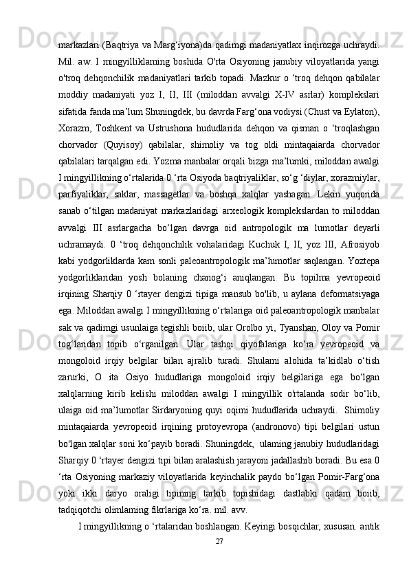 markazlari (Baqtriya va Marg‘iyona)da qadimgi madaniyatlax inqirozga uchraydi.
Mil.   aw.   I   mingyilliklaming   boshida   O'rta   Osiyoning   janubiy   viloyatlarida   yangi
o'troq   dehqonchilik   madaniyatlari   tarkib   topadi.   Mazkur   o   ‘troq   dehqon   qabilalar
moddiy   madaniyati   yoz   I,   II,   III   (miloddan   avvalgi   X-IV   asrlar)   komplekslari
sifatida fanda ma’lum Shuningdek, bu davrda Farg‘ona vodiysi (Chust va Eylaton),
Xorazm,   Toshkent   va   Ustrushona   hududlarida   dehqon   va   qisman   o   ‘troqlashgan
chorvador   (Quyisoy)   qabilalar,   shimoliy   va   tog   oldi   mintaqaiarda   chorvador
qabilalari tarqalgan edi. Yozma manbalar orqali bizga ma’lumki, miloddan awalgi
I mingyillikning o‘rtalarida 0 ‘rta Osiyoda baqtriyaliklar, so‘g ‘diylar, xorazmiylar,
parfiyaliklar,   saklar,   massagetlar   va   boshqa   xalqlar   yashagan.   Lekin   yuqorida
sanab   o‘tilgan   madaniyat   markazlaridagi   arxeologik   komplekslardan   to   miloddan
avvalgi   III   asrlargacha   bo‘lgan   davrga   oid   antropologik   ma   lumotlar   deyarli
uchramaydi.   0   ‘troq   dehqonchilik   vohalaridagi   Kuchuk   I,   II,   yoz   III,   Afrosiyob
kabi yodgorliklarda kam sonli paleoantropologik ma’lumotlar saqlangan. Yoztepa
yodgorliklaridan   yosh   bolaning   chanog‘i   aniqlangan.   Bu   topilma   yevropeoid
irqining   Sharqiy   0   ‘rtayer   dengizi   tipiga   mansub   bo'lib,   u   aylana   deformatsiyaga
ega. Miloddan awalgi I mingyillikning o‘rtalariga oid paleoantropologik manbalar
sak va qadimgi usunlaiga tegishli boiib, ular Orolbo yi, Tyanshan, Oloy va Pomir
tog‘laridan   topib   o‘rganilgan.   Ular   tashqi   qiyofalariga   ko‘ra   yevropeoid   va
mongoloid   irqiy   belgilar   bilan   ajralib   turadi.   Shulami   alohida   ta’kidlab   o‘tish
zarurki,   O   ita   Osiyo   hududlariga   mongoloid   irqiy   belgilariga   ega   bo‘lgan
xalqlarning   kirib   kelishi   miloddan   awalgi   I   mingyillik   o'rtalanda   sodir   bo‘lib,
ulaiga  oid  ma’lumotlar   Sirdaryoning  quyi   oqimi   hududlarida  uchraydi.    Shimoliy
mintaqaiarda   yevropeoid   irqining   protoyevropa   (andronovo)   tipi   belgilari   ustun
bo'lgan xalqlar soni ko‘payib boradi. Shuningdek,   ulaming janubiy hududlaridagi
Sharqiy 0 ‘rtayer dengizi tipi bilan aralashish jarayoni jadallashib boradi. Bu esa 0
‘rta   Osiyoning  markaziy   viloyatlarida   keyinchalik   paydo  bo‘lgan   Pomir-Farg‘ona
yoki   ikki   daryo   oraligi   tipining   tarkib   topishidagi   dastlabki   qadam   boiib,
tadqiqotchi olimlaming fikrlariga ko‘ra. mil. avv. 
I mingyillikning o ‘rtalaridan boshlangan. Keyingi bosqichlar, xususan. antik
27 