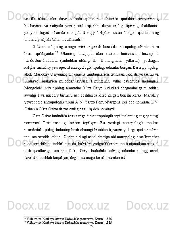 va   ilk   o'rta   asrlar   davri   vohada   qabilalar   o   ‘rtasida   qorishish   jarayonining
kuchayishi   va   natijada   yevropeoid   irqi   ikki   daryo   orahgi   tipining   shakllanish
jarayoni   tugashi   hamda   mongoloid   irqiy   belgilari   ustun   boigan   qabilalaming
ommaviy siljishi bilan tavsiflanadi. 16
0   ‘zbek   xalqining   etnogenezini   oiganish   borasida   antropolog   olimlar   ham
hissa   qo'shganlar. 17
  Ulaming   tadqiqotlaridan   maium   boiishicha,   hozirgi   0
‘zbekiston   hududida   (miloddan   oldingi   III—II   minginchi     yillarda)     yashagan
xalqlar mahalliy yevropeoid antropologik tipidagi odamlar boigan. Bu irqiy tipdagi
aholi Markaziy Osiyoning bir qaneha mintaqalarida. xususan, ikki daryo (Amu va
Sirdaryo)   oralig'ida   miloddan   avvalgi   I   minginchi   yillar   davomida   saqlangan.
Mongoloid irqiy tipidagi alomatlar 0 ‘rta Osiyo hududlari chegaralariga miloddan
avvalgi   I   va   milodiy   birinchi   asr   boshlarida   kirib   kelgan   boiishi   kerak.   Mahalliy
yevropeoid antropologik tipini A N. Yarxo Pomir-Fargona irqi deb nomlasa, L.V.
Oshanin O‘rta Osiyo daryo oraligidagi irq deb nomlaydi.
O'rta Osiyo hududida tosh asriga oid antropologik topilmalaming eng qadimgi
namunasi   Teshiktosh   g   ‘oridan   topilgan.   Bu   yerdagi   antropologik   topilma
neandertal tipidagi bolaning bosh chanogi hisoblanib, yaqin yillarga qadar muhim
topilma sanalib kelindi. Undan oldingi ashel davriga oid antropologik ma’lumotlar
juda kamchilikni tashkil etsa-da, ba’zi bir yodgorliklardan topib oiganilgan shag‘al
tosh   qurollariga   asoslanib,   0   ‘rta   Osiyo   hududida   qadimgi   odamlar   so‘nggi   ashel
davridan boshlab tarqalgan, degan xulosaga kelish mumkin edi.
16
  V.Nalivkin, Kratkaya istoriya Kokandskogo xanstva, Kazan`, 1886
17
  V.Nalivkin, Kratkaya istoriya Kokandskogo xanstva, Kazan`, 1886
28 