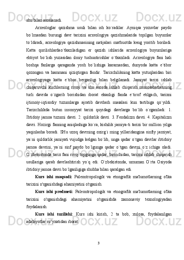 shu bilan asoslanadi.
Arxeologlar   qazishma   usuli   bilan   ish   ko`radilar.   Ayniqsa   yozuvlar   paydo
bo`lmasdan   burungi   davr   tarixini   arxeologiya   qazishmalarida   topilgan   buyumlar
to`ldiradi,   arxeologiya   qazishmasining   natijalari   matbuotda   keng   yoritib   boriladi.
Katta   qurilishlardao`tkaziladigan   er   qazish   ishlarida   arxeologiya   buyumlariga
ehtiyot   bo`lish   yuzasidan   ilmiy   tushuntirishlar   o`tkaziladi.   Arxeologiya   fani   hali
boshqa   fanlarga   qaraganda   yosh   bo`lishiga   karamasdan,   dunyoda   katta   e`tibor
qozongan   va   hammani   qiziqtirgan   fandir.   Tarixchilikning   katta   yutuqlaridan   biri
arxeologiyaga   katta   e`tibor   berganligi   bilan   belgilanadi.   Jamiyat   tarixi   ishlab
chiqaruvchi   kuchlarning   rivoji   va   shu   asosda   ishlab   chiqarish   munosabatlarining
turli   davrda   o`zgarib   borishidan   iborat   ekanligi   fanda   e`tirof   etilgach,   tarixni
ijtimoiy-iqtisodiy   tuzumlarga   ajratib   davrlash   masalasi   kun   tartibiga   qo`yildi.
Tarixchilikda   butun   insonyyat   tarixi   quyidagi   davrlarga   bo`lib   o`rganiladi:   1.
Ibtidoiy jamoa tuzumi davri. 2. quldorlik davri. 3. Feodalizm davri. 4. Kapitalizm
davri.  Hozirgi  fanning aniqlashiga   ko`ra, kishilik  jamiya-ti  tarixi  bir  million yilga
yaqinlasha   boradi.   SHu   uzoq   davrning   oxirg`i   ming   yillaridangina   sinfiy   jamiyat,
ya`ni quldorlik jamiyati vujudga kelgan bo`lib, unga qadar o`tgan davrlar ibtidoiy
jamoa   davrini,   ya`ni   sinf   paydo   bo`lgunga   qadar   o`tgan   davrni   o`z   ichiga   oladi.
O`zbekistonda tarix fani rivoj topgunga qadar, birinchidan, tarixni ishlab chiqarish
usullariga   qarab   davrlashtirish   yo`q   edi.   O`zbekistonda,   umuman   O`rta   Osiyoda
ibtidoiy jamoa davri bo`lganligiga shubha bilan qaralgan edi. 
Kurs   ishi   maqsadi:   Paleontropologik   va   etnografik   ma'lumotlarning   o'lka
tarixini o'rganishdagi ahamiyatini o'rganish .  
Kurs   ishi   predmeti:   Paleontropologik   va   etnografik   ma'lumotlarning   o'lka
tarixini   o'rganishdagi   ahamiyatini   o'rganishda   zamonaviy   texnologiyadan
foydalanish.
Kurs   ishi   tuzilishi:   Kurs   ishi   kirish,   2   ta   bob,   xulosa,   foydalanilgan
adabiyotlar ro’yxatidan iborat. 
3 