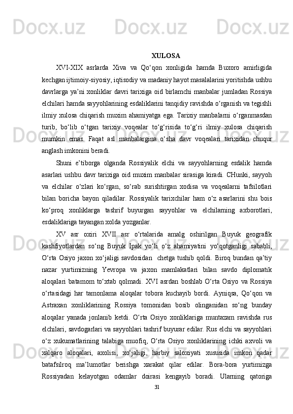 XULOSA
XVI-XIX   asrlarda   Xiva   va   Qo‘qon   xonligida   hamda   Buxoro   amirligida
kechgan ijtimoiy-siyosiy, iqtisodiy va madaniy hayot masalalarini yoritishda ushbu
davrlarga ya’ni xonliklar davri tarixiga oid birlamchi  manbalar jumladan Rossiya
elchilari hamda sayyohlarining esdaliklarini tanqidiy ravishda o‘rganish va tegishli
ilmiy  xulosa  chiqarish  muxim  ahamiyatga  ega.  Tarixiy manbalarni   o‘rganmasdan
turib,   bo‘lib   o‘tgan   tarixiy   voqealar   to‘g‘risida   to‘g‘ri   ilmiy   xulosa   chiqarish
mumkin   emas.   Faqat   asl   manbalargina   o‘sha   davr   voqealari   tarixidan   chuqur
anglash imkonini beradi.
Shuni   e’tiborga   olganda   Rossiyalik   elchi   va   sayyohlarning   esdalik   hamda
asarlari  ushbu davr  tarixiga oid muxim  manbalar  sirasiga  kiradi. CHunki, sayyoh
va   elchilar   o‘zlari   ko‘rgan,   so‘rab   surishtirgan   xodisa   va   voqealarni   tafsilotlari
bilan   boricha   bayon   qiladilar.   Rossiyalik   tarixchilar   ham   o‘z   asarlarini   shu   bois
ko‘proq   xonliklarga   tashrif   buyurgan   sayyohlar   va   elchilarning   axborotlari,
esdaliklariga tayangan xolda yozganlar.
XV   asr   oxiri   XVII   asr   o‘rtalarida   amalg   oshirilgan   Buyuk   geografik
kashfiyotlardan   so‘ng   Buyuk   Ipak   yo‘li   o‘z   ahamiyatini   yo‘qotganligi   sababli,
O‘rta  Osiyo   jaxon  xo‘jaligi  savdosidan    chetga   tushib  qoldi.  Biroq  bundan  qa’tiy
nazar   yurtimizning   Yevropa   va   jaxon   mamlakatlari   bilan   savdo   diplomatik
aloqalari   batamom   to‘xtab   qolmadi.   XVI   asrdan   boshlab   O‘rta   Osiyo   va   Rossiya
o‘rtasidagi   har   tamonlama   aloqalar   tobora   kuchayib   bordi.   Ayniqsa,   Qo‘qon   va
Astraxan   xonliklarining   Rossiya   tomonidan   bosib   olinganidan   so‘ng   bunday
aloqalar   yanada   jonlanib   ketdi.   O‘rta   Osiyo   xonliklariga   muntazam   ravishda   rus
elchilari, savdogarlari va sayyohlari tashrif buyurar edilar. Rus elchi va sayyohlari
o‘z   xukumatlarining   talabiga   muofiq,   O‘rta   Osiyo   xonliklarining   ichki   axvoli   va
xalqaro   aloqalari,   axolisi,   xo‘jaligi,   harbiy   saloxiyati   xususida   imkon   qadar
batafsilroq   ma’lumotlar   berishga   xarakat   qilar   edilar.   Bora-bora   yurtimizga
Rossiyadan   kelayotgan   odamlar   doirasi   kengayib   boradi.   Ularning   qatoriga
31 