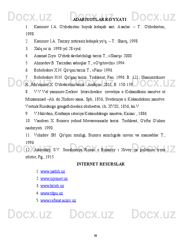 ADABIYOTLAR RO'YXATI
1. Karimov   I.A.   O'zbekiston   buyuk   kelajak   sari.   Asarlar.   –   T.:   O'zbekiston,
1998.
2. Karimov I.A. Tarixiy xotirasiz kelajak yo'q. – T.: Sharq, 1998. 
3. Xalq so`zi. 1998-yil 28-iyul.
4. Azamat Ziyo. O'zbek davlatchiligi tarixi T., «Sharq» 2000.
5. Ahmedov B. Tarixdan saboqlar T., «O'qituvchi» 1994.
6. Bobobekov X.N. Qo'qon tarixi T., «Fan» 1996.
7. Bobobekov H.N.  Qo'qon tarixi. Toshkent, Fan. 1996. B.  121;  Shamsutdinov
R., Mo'minov X. O'zbekiston tarixi.  Andijon. 2011. B. 158-159.
8. V.V.Vel`yaminov-Zerkov.   Istoricheskie     izvestiya   o   Kokandkom   xanstve   ot
Muxammad –Ali do Xudoer-xana, Spb, 1856, Svedeniya o Kokandskom xanstve.
Vestnik Russkogo geogaficheskix obshestva, ch. XVIII, 1856, kn V.
9. V.Nalivkin, Kratkaya istoriya Kokandskogo xanstva, Kazan`, 1886.
10. Vamberi   X.   Buxoro   yohud   Movarounnahr   tarixi.   Toshkent,   G'ofur   G'ulom
nashriyoti. 1990.
11. Vohidov   SH.   Qo'qon   xonligi,   Buxoro   amirligida   unvon   va   mansablar   T.,
1996.
12. Jukovskiy   S.V.   Snosheniya   Rossii   s   Buxaroy   i   Xivoy   za   poleznee   trexs
otletie, Pg., 1915.
INTERNET RESURSLAR
1.  www.natlib.uz  
2.  www.ziyonet.uz   
3.  www.kitob.uz
4.  www.tdpu.uz
5.  www.referat.arxiv.uz
34 