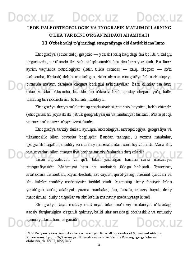 I BOB. PALEONTROPOLOGIK VA TNOGRAFIK MA'LUMOTLARNING
O'LKA TARIXINI O'RGANISHDAGI AHAMIYATI
1.1  O'zbek xalqi to'g'risidagi etnografiyaga oid dastlabki ma'lumo
Etnografiya (etnos xalq, grapxio — yozish )  xalq haqidagi fan bo'lib, u xalqni
o'rganuvchi,   ta'riflovchi   fan   yoki   xalqshunoslik   fani   deb   ham   yuritiladi.   Bu   fanni
ayrim   vaqtlarda   «etnologiya»   (lotin   tilida   «etnos»   —   xalq,   «logos»   —   so'z,
tushuncha, fikrlash)  deb ham  atashgan. Ba'zi  olimlar  etnografiya bilan etnologiya
o'rtasida   ma'lum   darajada   chegara   borligini   ta'kidlaydilar.   Ba'zi   olimlar   esa   buni
inkor   etadilar.   Aksincha,   bu   ikki   fan   o'rtasida   hech   qanday   chegara   yo'q,   balki
ularning   biri ikkinchisini to'ldiradi,   izohlaydi.
Etnografiya dunyo xalqlarining madaniyatini, maishiy hayotini, kelib chiqishi
(etnogenezi)ni joylashishi (etnik geografiyasi)ni va madaniyat tarixini, o'zaro aloqa
va   munosabatlarini   o'rganuvchi fandir.
Etnografiya tarixiy fanlar, ayniqsa, arxeologiya, antropologiya, geografiya va
tilshunoslik   bilan   bevosita   bog'liqdir.   Bundan   tashqari,   u   yozma   manbalar,
geografik hujjatlar, moddiy va maishiy materiallardan xam foydalanadi. Mana shu
xususiyatlari   bilan   etnografiya   boshqa   tarixiy fanlardan   farq qiladi. 2
Inson   aql-zakovati   va   qo'li   bilan   yaratilgan   hamma   narsa   madaniyat
etnografiyasidir.   Madaniyat   ham   o'z   navbatida   ikkiga   bo'linadi.   Transport,
arxitektura inshootlari, kiyim-kechak, zeb-ziynat, qurol-yarog', mehnat qurollari va
shu   kabilar   moddiy   madaniyatni   tashkil   etadi.   Insonning   ilmiy   faoliyati   bilan
yaratilgan   san'at,   adabiyot,   yozma   manbalar,   fan,   falsafa,   oilaviy   hayot,   diniy
marosimlar,   diniy   e'tiqodlar   va   shu   kabila   ma'naviy   madaniyatga kiradi.
Etnografiya   faqat   moddiy   madaniyat   bilan   ma'naviy   madaniyat   o'rtasidagi
asosiy   farqlarnigina   o'rganib   qolmay,   balki   ular   orasidagi   o'xshashlik   va   umumiy
qonuniyatlarni ham   o'rganadi.
2
  V.V.Vel`yaminov-Zerkov. Istoricheskie  izvestiya o Kokandkom xanstve ot Muxammad –Ali do 
Xudoer-xana, Spb, 1856, Svedeniya o Kokandskom xanstve. Vestnik Russkogo geogaficheskix 
obshestva, ch. XVIII, 1856, kn V
4 