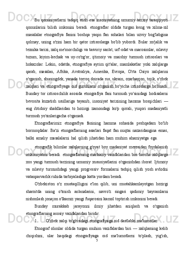 Bu   qonuniyatlarni   tadqiq   etish   esa   insoniyatning   umumiy   tarixiy   taraqqiyoti
qonunlarini   bilish   imkonini   beradi.   etnograflar   oldida   turgan   keng   va   xilma-xil
masalalar   etnografiya   fanini   boshqa   yaqin   fan   sohalari   bilan   uzviy   bog'labgina
qolmay,   uning   o'zini   ham   bir   qator   ixtisoslarga   bo'lib   yubordi.   Bular   xo'jalik   va
texnika tarixi, xalq me'morchiligi va tasviriy san'at, urf-odat va marosimlar, oilaviy
tuzum,   kiyim-kechak   va   uy-ro'zg'or,   ijtimoiy   va   maishiy   turmush   ixtisoslari   va
hokazolar.   Lekin,   odatda,   etnografiya   ayrim   qit'alar,   mamlakatlar   yoki   xalqlarga
qarab,   masalan,   Afrika,   Avstraliya,   Amerika,   Evropa,   O'rta   Osiyo   xalqlarini
o'rganish, shuningdek, yanada torroq doirada rus, ukrain, ozarbayjon, tojik, o'zbek
xalqlari   va   etnografiyaga   oid   guruhlarni   o'rganish   bo'yicha   ixtisoslarga   bo'linadi.
Bunday   tor   ixtisoschilik   asosida   etnografiya   fani   turmush   yo'sinidagi   hodisalarni
bevosita   kuzatish   usullariga   tayanib,   insoniyat   tarixining   hamma   bosqichlari   —
eng   ibtidoiy   shakllaridan   to   hozirgi   zamondagi   ko'p   qirrali,   yuqori   madaniyatli
turmush yo'sinlarigacha   o'rganadi.
Etnograflarimiz   etnografiya   fanining   hamma   sohasida   peshqadam   bo'lib
bormoqdalar.   Ba'zi   etnograflarning   asarlari   faqat   fan   nuqtai   nazaridangina   emas,
balki   amaliy   masalalarni   hal   qilish   jihatidan   ham   muhim   ahamiyatga   ega.
etnografik   bilimlar   xalqlarning   g'oyat   boy   madaniyat   merosidan   foydalanish
imkoniyatini   beradi.   etnograflarning   markaziy   vazifalaridan   biri   barcha   xalqlarga
xos  yangi  turmush  tarzining  umumiy  xususiyatlarini  o'rganishdan   iborat.  Ijtimoiy
va   oilaviy   turmushdagi   yangi   progressiv   formalarni   tadqiq   qilish   yosh   avlodni
vatanparvarlik ruhida   tarbiyalashga   katta   yordam   beradi.
O'zbekiston   o'z   mustaqilligini   e'lon   qilib,   uni   mustahkamlayotgan   hozirgi
sharoitda   uning   o'tmish   an'analarini,   navro'z   singari   qadimiy   bayramlarni
nishonlash   jonajon   o'lkamiz   yangi   fuqarosini   kamol   toptirish   imkonini   beradi.
Bunday   murakkab   jarayonni   ilmiy   jihatdan   aniqlash   va   o'rganish
etnograflarning   asosiy   vazifalaridan   biridir.
1. O'zbek   xalqi   to'g'risidagi   etnografiyaga   oid   dastlabki   ma'lumotlar
Etnograf   olimlar   oldida  turgan   muhim  vazifalardan  biri   —  xalqlarning  kelib
chiqishini,   ular   haqidagi   etnografiyaga   oid   ma'lumotlarni   to'plash,   yig'ish,
5 