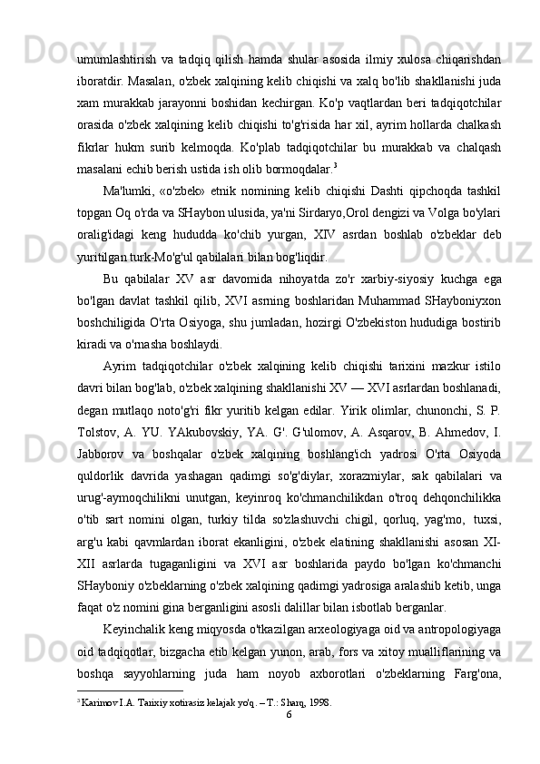 umumlashtirish   va   tadqiq   qilish   hamda   shular   asosida   ilmiy   xulosa   chiqarishdan
iboratdir. Masalan, o'zbek xalqining kelib chiqishi va xalq bo'lib shakllanishi juda
xam   murakkab   jarayonni  boshidan  kechirgan.  Ko'p  vaqtlardan  beri   tadqiqotchilar
orasida  o'zbek xalqining kelib chiqishi  to'g'risida har  xil, ayrim hollarda chalkash
fikrlar   hukm   surib   kelmoqda.   Ko'plab   tadqiqotchilar   bu   murakkab   va   chalqash
masalani   echib berish   ustida   ish   olib   bormoqdalar. 3
Ma'lumki,   «o'zbek»   etnik   nomining   kelib   chiqishi   Dashti   qipchoqda   tashkil
topgan Oq o'rda va SHaybon ulusida, ya'ni Sirdaryo,Orol dengizi va Volga bo'ylari
oralig'idagi   keng   hududda   ko'chib   yurgan,   XIV   asrdan   boshlab   o'zbeklar   deb
yuritilgan   turk-Mo'g'ul   qabilalari   bilan   bog'liqdir.
Bu   qabilalar   XV   asr   davomida   nihoyatda   zo'r   xarbiy-siyosiy   kuchga   ega
bo'lgan   davlat   tashkil   qilib,   XVI   asrning   boshlaridan   Muhammad   SHayboniyxon
boshchiligida O'rta Osiyoga, shu jumladan, hozirgi  O'zbekiston  hududiga bostirib
kiradi va   o'rnasha   boshlaydi.
Ayrim   tadqiqotchilar   o'zbek   xalqining   kelib   chiqishi   tarixini   mazkur   istilo
davri bilan bog'lab, o'zbek xalqining shakllanishi XV — XVI asrlardan boshlanadi,
degan  mutlaqo  noto'g'ri  fikr  yuritib  kelgan  edilar.  Yirik  olimlar,  chunonchi,  S.  P.
Tolstov,   A.   YU.   YAkubovskiy,   YA.   G'.   G'ulomov,   A.   Asqarov,   B.   Ahmedov,   I.
Jabborov   va   boshqalar   o'zbek   xalqining   boshlang'ich   yadrosi   O'rta   Osiyoda
quldorlik   davrida   yashagan   qadimgi   so'g'diylar,   xorazmiylar,   sak   qabilalari   va
urug'-aymoqchilikni   unutgan,   keyinroq   ko'chmanchilikdan   o'troq   dehqonchilikka
o'tib   sart   nomini   olgan,   turkiy   tilda   so'zlashuvchi   chigil,   qorluq,   yag'mo,   tuxsi,
arg'u   kabi   qavmlardan   iborat   ekanligini,   o'zbek   elatining   shakllanishi   asosan   XI-
XII   asrlarda   tugaganligini   va   XVI   asr   boshlarida   paydo   bo'lgan   ko'chmanchi
SHayboniy o'zbeklarning o'zbek xalqining qadimgi yadrosiga aralashib ketib, unga
faqat   o'z nomini   gina berganligini   asosli   dalillar   bilan   isbotlab berganlar.
Keyinchalik keng miqyosda o'tkazilgan arxeologiyaga oid va antropologiyaga
oid tadqiqotlar, bizgacha etib kelgan yunon, arab, fors va xitoy mualliflarining va
boshqa   sayyohlarning   juda   ham   noyob   axborotlari   o'zbeklarning   Farg'ona,
3
  Karimov I.A. Tarixiy xotirasiz kelajak yo'q. – T.: Sharq, 1998 .
6 