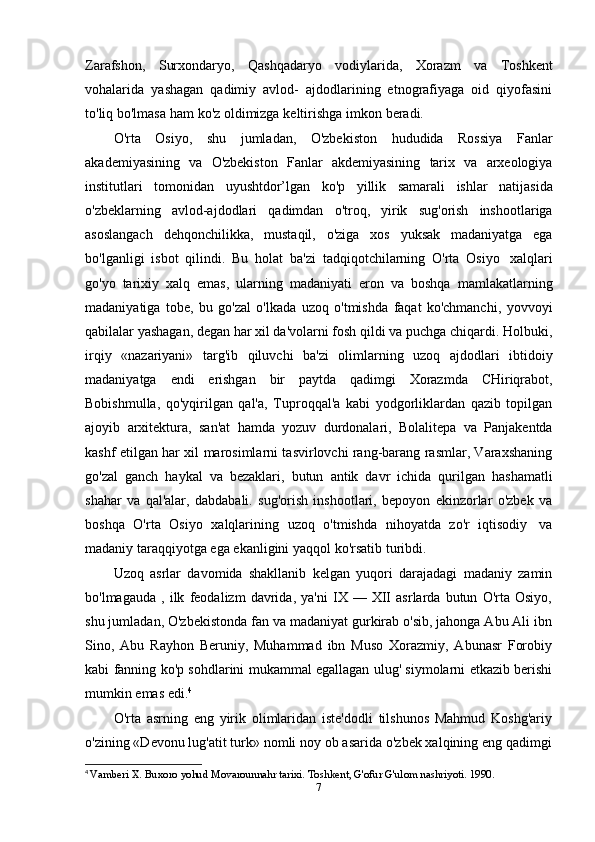 Zarafshon,   Surxondaryo,   Qashqadaryo   vodiylarida,   Xorazm   va   Toshkent
vohalarida   yashagan   qadimiy   avlod-   ajdodlarining   etnografiyaga   oid   qiyofasini
to'liq   bo'lmasa   ham   ko'z   oldimizga   keltirishga   imkon   beradi.
O'rta   Osiyo,   shu   jumladan,   O'zbekiston   hududida   Rossiya   Fanlar
akademiyasining   va   O'zbekiston   Fanlar   akdemiyasining   tarix   va   arxeologiya
institutlari   tomonidan   uyushtdor’lgan   ko'p   yillik   samarali   ishlar   natijasida
o'zbeklarning   avlod-ajdodlari   qadimdan   o'troq,   yirik   sug'orish   inshootlariga
asoslangach   dehqonchilikka,   mustaqil,   o'ziga   xos   yuksak   madaniyatga   ega
bo'lganligi   isbot   qilindi.   Bu   holat   ba'zi   tadqiqotchilarning   O'rta   Osiyo   xalqlari
go'yo   tarixiy   xalq   emas,   ularning   madaniyati   eron   va   boshqa   mamlakatlarning
madaniyatiga   tobe,   bu   go'zal   o'lkada   uzoq   o'tmishda   faqat   ko'chmanchi,   yovvoyi
qabilalar yashagan, degan har xil da'volarni fosh qildi va puchga chiqardi. Holbuki,
irqiy   «nazariyani»   targ'ib   qiluvchi   ba'zi   olimlarning   uzoq   ajdodlari   ibtidoiy
madaniyatga   endi   erishgan   bir   paytda   qadimgi   Xorazmda   CHiriqrabot,
Bobishmulla,   qo'yqirilgan   qal'a,   Tuproqqal'a   kabi   yodgorliklardan   qazib   topilgan
ajoyib   arxitektura,   san'at   hamda   yozuv   durdonalari,   Bolalitepa   va   Panjakentda
kashf etilgan har xil marosimlarni tasvirlovchi rang-barang rasmlar, Varaxshaning
go'zal   ganch   haykal   va   bezaklari,   butun   antik   davr   ichida   qurilgan   hashamatli
shahar   va   qal'alar,   dabdabali.   sug'orish   inshootlari,   bepoyon   ekinzorlar   o'zbek   va
boshqa   O'rta   Osiyo   xalqlarining   uzoq   o'tmishda   nihoyatda   zo'r   iqtisodiy   va
madaniy   taraqqiyotga   ega   ekanligini   yaqqol   ko'rsatib turibdi.
Uzoq   asrlar   davomida   shakllanib   kelgan   yuqori   darajadagi   madaniy   zamin
bo'lmagauda   ,   ilk   feodalizm   davrida,   ya'ni   IX   —   XII   asrlarda   butun   O'rta   Osiyo,
shu jumladan, O'zbekistonda fan va madaniyat gurkirab o'sib, jahonga Abu Ali ibn
Sino,   Abu   Rayhon   Beruniy,   Muhammad   ibn   Muso   Xorazmiy,   Abunasr   Forobiy
kabi fanning ko'p sohdlarini mukammal egallagan ulug' siymolarni etkazib berishi
mumkin   emas   edi. 4
O'rta   asrning   eng   yirik   olimlaridan   iste'dodli   tilshunos   Mahmud   Koshg'ariy
o'zining «Devonu lug'atit turk» nomli noy ob asarida o'zbek xalqining eng qadimgi
4
  Vamberi X. Buxoro yohud Movarounnahr tarixi. Toshkent, G'ofur G'ulom nashriyoti. 1990.
7 