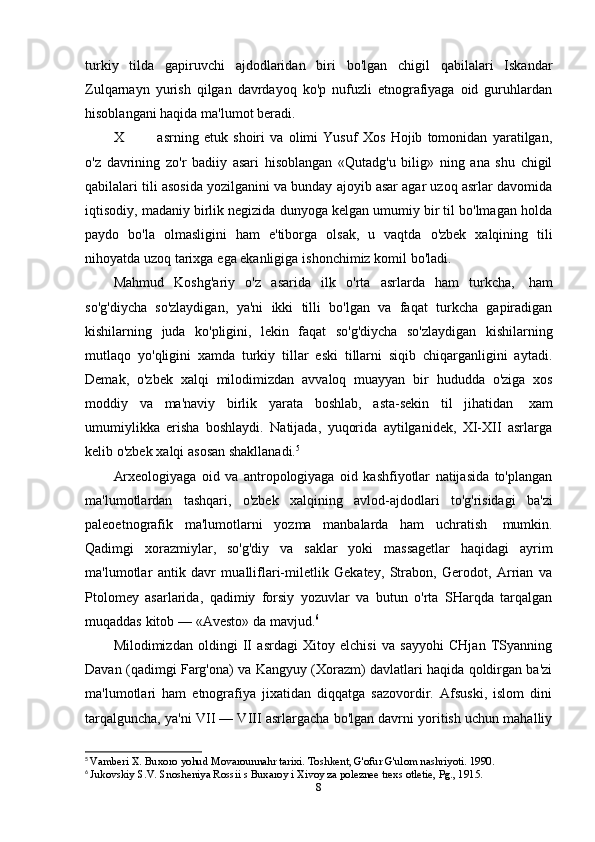 turkiy   tilda   gapiruvchi   ajdodlaridan   biri   bo'lgan   chigil   qabilalari   Iskandar
Zulqarnayn   yurish   qilgan   davrdayoq   ko'p   nufuzli   etnografiyaga   oid   guruhlardan
hisoblangani haqida   ma'lumot beradi.
X asrning   etuk   shoiri   va   olimi   Yusuf   Xos   Hojib   tomonidan   yaratilgan,
o'z   davrining   zo'r   badiiy   asari   hisoblangan   «Qutadg'u   bilig»   ning   ana   shu   chigil
qabilalari tili asosida yozilganini va bunday ajoyib asar agar uzoq asrlar davomida
iqtisodiy, madaniy birlik negizida dunyoga kelgan umumiy bir til bo'lmagan holda
paydo   bo'la   olmasligini   ham   e'tiborga   olsak,   u   vaqtda   o'zbek   xalqining   tili
nihoyatda   uzoq   tarixga   ega ekanligiga   ishonchimiz komil   bo'ladi.
Mahmud   Koshg'ariy   o'z   asarida   ilk   o'rta   asrlarda   ham   turkcha,   ham
so'g'diycha   so'zlaydigan,   ya'ni   ikki   tilli   bo'lgan   va   faqat   turkcha   gapiradigan
kishilarning   juda   ko'pligini,   lekin   faqat   so'g'diycha   so'zlaydigan   kishilarning
mutlaqo   yo'qligini   xamda   turkiy   tillar   eski   tillarni   siqib   chiqarganligini   aytadi.
Demak,   o'zbek   xalqi   milodimizdan   avvaloq   muayyan   bir   hududda   o'ziga   xos
moddiy   va   ma'naviy   birlik   yarata   boshlab,   asta-sekin   til   jihatidan   xam
umumiylikka   erisha   boshlaydi.   Natijada,   yuqorida   aytilganidek,   XI-XII   asrlarga
kelib o'zbek   xalqi   asosan   shakllanadi. 5
Arxeologiyaga   oid   va   antropologiyaga   oid   kashfiyotlar   natijasida   to'plangan
ma'lumotlardan   tashqari,   o'zbek   xalqining   avlod-ajdodlari   to'g'risidagi   ba'zi
paleoetnografik   ma'lumotlarni   yozma   manbalarda   ham   uchratish   mumkin.
Qadimgi   xorazmiylar,   so'g'diy   va   saklar   yoki   massagetlar   haqidagi   ayrim
ma'lumotlar   antik   davr   mualliflari-miletlik   Gekatey,   Strabon,   Gerodot,   Arrian   va
Ptolomey   asarlarida,   qadimiy   forsiy   yozuvlar   va   butun   o'rta   SHarqda   tarqalgan
muqaddas   kitob   —   «Avesto»   da   mavjud. 6
Milodimizdan   oldingi   II   asrdagi   Xitoy   elchisi   va   sayyohi   CHjan   TSyanning
Davan (qadimgi Farg'ona) va Kangyuy (Xorazm) davlatlari haqida qoldirgan ba'zi
ma'lumotlari   ham   etnografiya   jixatidan   diqqatga   sazovordir.   Afsuski,   islom   dini
tarqalguncha, ya'ni VII — VIII asrlargacha bo'lgan davrni yoritish uchun mahalliy
5
  Vamberi X. Buxoro yohud Movarounnahr tarixi. Toshkent, G'ofur G'ulom nashriyoti. 1990.
6
  Jukovskiy S.V. Snosheniya Rossii s Buxaroy i Xivoy za poleznee trexs otletie, Pg., 1915.
8 