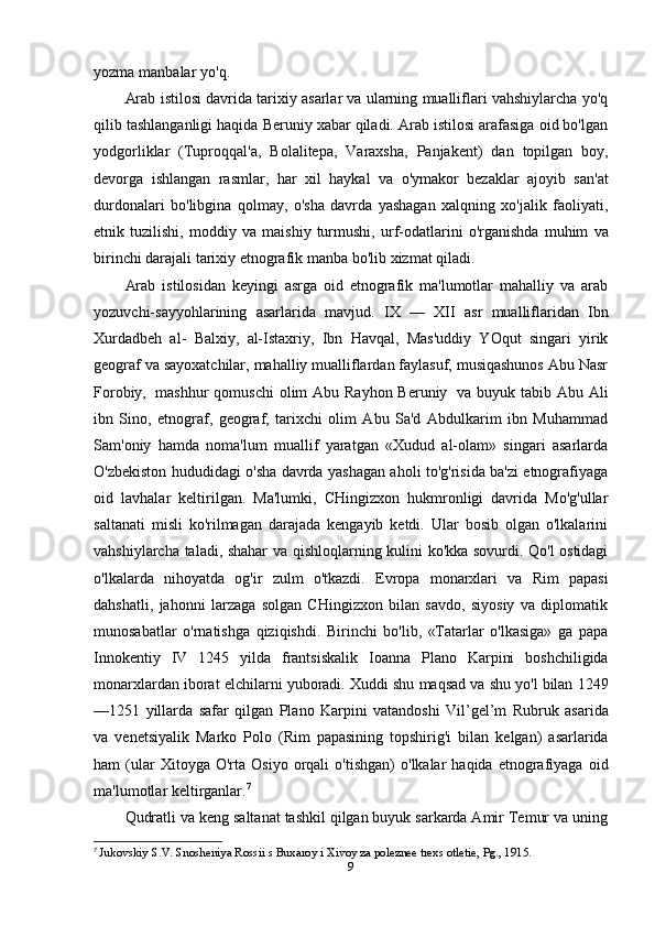 yozma   manbalar   yo'q.
Arab istilosi davrida tarixiy asarlar va ularning mualliflari vahshiylarcha yo'q
qilib tashlanganligi haqida Beruniy xabar qiladi. Arab istilosi arafasiga oid bo'lgan
yodgorliklar   (Tuproqqal'a,   Bolalitepa,   Varaxsha,   Panjakent)   dan   topilgan   boy,
devorga   ishlangan   rasmlar,   har   xil   haykal   va   o'ymakor   bezaklar   ajoyib   san'at
durdonalari   bo'libgina   qolmay,   o'sha   davrda   yashagan   xalqning   xo'jalik   faoliyati,
etnik   tuzilishi,   moddiy   va   maishiy   turmushi,   urf-odatlarini   o'rganishda   muhim   va
birinchi   darajali   tarixiy   etnografik   manba   bo'lib   xizmat   qiladi.
Arab   istilosidan   keyingi   asrga   oid   etnografik   ma'lumotlar   mahalliy   va   arab
yozuvchi-sayyohlarining   asarlarida   mavjud.   IX   —   XII   asr   mualliflaridan   Ibn
Xurdadbeh   al-   Balxiy,   al-Istaxriy,   Ibn   Havqal,   Mas'uddiy   YOqut   singari   yirik
geograf va sayoxatchilar, mahalliy mualliflardan faylasuf, musiqashunos Abu Nasr
Forobiy,   mashhur qomuschi  olim  Abu Rayhon Beruniy   va buyuk tabib Abu Ali
ibn   Sino,   etnograf,   geograf,   tarixchi   olim   Abu   Sa'd   Abdulkarim   ibn   Muhammad
Sam'oniy   hamda   noma'lum   muallif   yaratgan   «Xudud   al-olam»   singari   asarlarda
O'zbekiston hududidagi o'sha davrda yashagan aholi to'g'risida ba'zi etnografiyaga
oid   lavhalar   keltirilgan.   Ma'lumki,   CHingizxon   hukmronligi   davrida   Mo'g'ullar
saltanati   misli   ko'rilmagan   darajada   kengayib   ketdi.   Ular   bosib   olgan   o'lkalarini
vahshiylarcha taladi, shahar va qishloqlarning kulini ko'kka sovurdi. Qo'l ostidagi
o'lkalarda   nihoyatda   og'ir   zulm   o'tkazdi.   Evropa   monarxlari   va   Rim   papasi
dahshatli,   jahonni   larzaga   solgan   CHingizxon   bilan   savdo,   siyosiy   va   diplomatik
munosabatlar   o'rnatishga   qiziqishdi.   Birinchi   bo'lib,   «Tatarlar   o'lkasiga»   ga   papa
Innokentiy   IV   1245   yilda   frantsiskalik   Ioanna   Plano   Karpini   boshchiligida
monarxlardan   iborat   elchilarni   yuboradi.   Xuddi   shu   maqsad   va   shu   yo'l   bilan   1249
—1251   yillarda   safar   qilgan   Plano   Karpini   vatandoshi   Vil’gel’m   Rubruk   asarida
va   venetsiyalik   Marko   Polo   (Rim   papasining   topshirig'i   bilan   kelgan)   asarlarida
ham   (ular   Xitoyga   O'rta   Osiyo   orqali   o'tishgan)   o'lkalar   haqida   etnografiyaga   oid
ma'lumotlar keltirganlar. 7
Qudratli va keng saltanat tashkil qilgan buyuk sarkarda Amir Temur va uning
7
  Jukovskiy S.V. Snosheniya Rossii s Buxaroy i Xivoy za poleznee trexs otletie, Pg., 1915.
9 