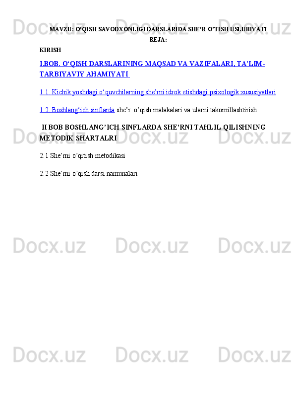 MAVZU:  O’QISH SAVODXONLIGI DARSLARIDA SHE’R O’TISH USLUBIYATI
REJA:
KIRISH
I.BOB.        O‘QISH DARSLARINING MAQSAD VA VAZIFALARI, TA’LIM-   
TARBIYAVIY AHAMIYATI       
1.1.        Kichik yoshdagi o‘quvchilarning she’rni idrok etishdagi psixologik xususiyatlari   
1.2.        Boshlang‘ich sinflarda     she’r  o’qish malakalari va ularni takomillashtirish
 II BOB BOSHLANG’ICH SINFLARDA SHE’RNI TAHLIL QILISHNING 
METODIK SHARTALRI
2.1 She’rni o’qitish metodikasi
2.2 She’rni o’qish darsi namunalari
                                                          