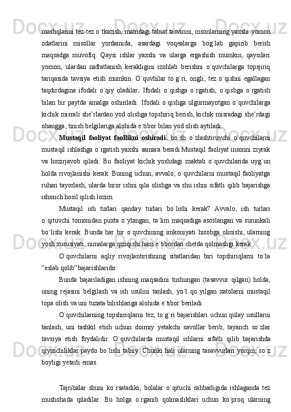 mashqlarini tez-tez o`tkazish, matndagi tabiat tasvirini, insonlarning yaxshi-yomon
odatlarini   misollar   yordamida,   asardagi   voqealarga   bog`lab   gapirib   berish
maqsadga   muvofiq.   Qaysi   ishlar   yaxshi   va   ularga   ergashish   mumkin,   qaysilari
yomon,   ulardan   nafratlanish   kerakligini   izohlab   berishni   o`quvchilarga   topsjiriq
tariqasida   tavsiya   etish   mumkin.   O`quvhilar   to`g`ri,   ongli,   tez   o`qishni   egallagan
taqdirdagina   ifodali   o`qiy   oladilar .   Ifodali   o`qishga   o`rgatish,   o`qishga   o`rgatish
bilan   bir   paytda   amalga   oshiriladi.   Ifodali   o`qishga   ulgurmayotgan   o`quvchilarga
kichik misrali she’rlardan yod olishga topshiriq berish, kichik misradagi she’rdagi
ohangga,   tinish   belgilariga   alohida   e`tibor   bilan yod olish aytiladi.
Mustaqil   faoliyat   faollikni   oshiradi.   bo`sh   o`zlashtiruvchi   o`quvchilarni
mustaqil ishlashga o`rgatish yaxshi samara beradi.Mustaqil faoliyat insonni ziyrak
va   hozirjavob   qiladi.   Bu   faoliyat   kichik   yoshdagi   maktab   o`quvchilarida   uyg`un
holda rivojlanishi  kerak. Buning uchun, avvalo, o`quvchilarni mustaqil  faoliyatga
ruhan tayorlash, ularda biror ishni qila olishga va shu ishni sifatli qilib bajarishga
ishonch   hosil   qilish   lozim.
Mustaqil   ish   turlari   qanday   turlari   bo`lishi   kerak?   Avvalo,   ish   turlari
o`qituvchi   tomonidan puxta  o`ylangan,  ta`lim  maqsadiga  asoslangan  va  surunkali
bo`lishi   kerak.   Bunda   har   bir   o`quvchining   imkoniyati   hisobga   olinishi,   ularning
yosh   xususiyati,   nimalarga   qiziqishi   ham   e`tibordan chetda   qolmasligi   kerak.
O`quvchilarni   aqliy   rivojlantirishning   sitatlaridan   biri   topshiriqlarni   to`la
“eslab   qolib”bajarishlaridir.
Bunda   bajariladigan   ishning   maqsadini   tushungan   (tasavvur   qilgan)   holda,
uning   rejasini   belgilash   va   ish   usulini   tanlash,   yo`l   qo`yilgan   xatolarni   mustaqil
topa   olish   va   uni   tuzata   bilishlariga alohida   e`tibor beriladi.
O`quvchilarning topshiriqlarni tez, to`g`ri bajarishlari uchun qulay usullarni
tanlash,   uni   tashkil   etish   uchun   doimiy   yetakchi   savollar   berib,   tayanch   so`zlar
tavsiya   etish   foydalidir.   O`quvchilarda   mustaqil   ishlarni   sifatli   qilib   bajarishda
qiyinchiliklar paydo bo`lishi tabiiy. Chunki hali ularning tasavvurlari yorqin, so`z
boyligi yetarli   emas.
Tajribalar   shuni   ko`rsatadiki,   bolalar   o`qituchi   rahbarligida   ishlaganda   tez
mushohada   qiladilar.   Bu   holga   o`rganib   qolmasliklari   uchun   ko`proq   ularning