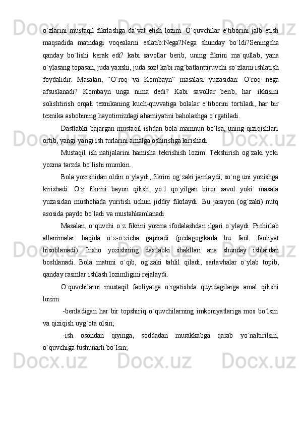 o`zlarini   mustaqil   fikrlashga   da`vat   etish   lozim.   O`quvchilar   e`tiborini   jalb   etish
maqsadida   matndagi   voqealarni   eslatib:Nega?Nega   shunday   bo`ldi?Seningcha
qanday   bo`lishi   kerak   edi?   kabi   savollar   berib,   uning   fikrini   ma`qullab,   yana
o`ylasang topasan, juda yaxshi, juda soz! kabi rag`batlanttiruvchi so`zlarni ishlatish
foydalidir.   Masalan,   “O`roq   va   Kombayn”   masalasi   yuzasidan:   O`roq   nega
afsuslanadi?   Kombayn   unga   nima   dedi?   Kabi   savollar   berib,   har   ikkisini
solishtirish   orqali   texnikaning   kuch-quvvatiga   bolalar   e`tiborini   tortiladi,   har   bir
texnika   asbobining   hayotimizdagi ahamiyatini baholashga   o`rgatiladi.
Dastlabki   bajargan mustaqil  ishdan  bola  mamnun bo`lsa,  uning  qiziqishlari
ortib,   yangi-yangi ish   turlarini amalga   oshirishga kirishadi.
Mustaqil   ish   natijalarini   hamisha   tekrishish   lozim.   Tekshirish   og`zaki   yoki
yozma   tarzda bo`lishi mumkin.
Bola yozishidan oldin o`ylaydi, fikrini og`zaki jamlaydi, so`ng uni yozishga
kirishadi.   O`z   fikrini   bayon   qilish,   yo`l   qo`yilgan   biror   savol   yoki   masala
yuzasidan   mushohada   yuritish   uchun   jiddiy   fikrlaydi.   Bu   jarayon   (og`zaki)   nutq
asosida   paydo   bo`ladi   va   mustahkamlanadi.
Masalan,  o`quvchi   o`z   fikrini   yozma  ifodalashdan  ilgari   o`ylaydi.  Pichirlab
allanimalar   haqida   o`z-o`zicha   gapiradi   (pedagogikada   bu   faol   faoliyat
hisoblanadi).   Insho   yozishning   dastlabki   shakllari   ana   shunday   ishlardan
boshlanadi.   Bola   matnni   o`qib,   og`zaki   tahlil   qiladi,   sarlavhalar   o`ylab   topib,
qanday   rasmlar ishlash   lozimligini rejalaydi.
O`quvchilarni   mustaqil   faoliyatga   o`rgatishda   quyidagilarga   amal   qilishi
lozim:
-beriladigan   har   bir   topshiriq   o`quvchilarning   imkoniyatlariga   mos   bo`lsin  
va   qiziqish   uyg`ota olsin;
-ish osondan qiyinga, soddadan murakkabga qarab yo`naltirilsin,
o`quvchiga   tushunarli   bo`lsin;