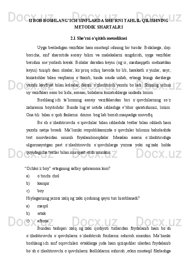 II BOB BOSHLANG’ICH SINFLARDA SHE’RNI TAHLIL QILISHNING
METODIK SHARTALRI
2.1 She’rni o’qitish metodikasi
Uyga beriladigan vazifalar ham mustaqil ishning bir turidir. Bolalarga, iloji
boricha,   sinf   sharoitida   asosiy   bilim   va   malakalarni   singdirish,   uyga   vazifalar
berishni   me`yorlash   kerak.   Bolalar   darsdan   keyin   (og`ir,   mashaqqatli   mehnatdan
keyin)   tiniqib   dam   olsalar,   ko`proq   ochiq   havoda   bo`lib,   harakatli   o`yinlar,   sayr,
kuzatishlar   bilan   vaqtlarini   o`tkazib,   tunda   osuda   uxlab,   ertangi   kungi   darslarga
yaxshi   kayfiyat   bilan   kelsalar,   darsni   o`zlashtirish   yaxshi   bo`ladi.   Shuning   uchun
uy   vazifalari oson   bo`lishi,   asosan,   bolalarni kuzatishlarga   undashi   lozim.
Boshlang`ich   ta’limning   asosiy   vazifalaridan   biri   o`quvchilarning   so`z
zahirasini   boyitishdir.   Bunda   lug`at   ustida   ishlashga   e’tibor   qaratishimiz,   lozim.
Ona   tili   bilan   o`qish   fanlarini   doimo   bog`lab borish maqsadga   muvofiq.
Bo`sh   o`zlashtiruvchi   o`quvchilar   bilan   ishlashda   testlar   bilan   ishlash   ham
yaxshi   natija   beradi.   Ma’lumki   respublikamizda   o`quvchilar   bilimini   baholashda
test   sinovlaridan   unumli   foyalanilmoqdalar.   Masalan   asarni   o`zlashtirishga
ulgurmayotgan   past   o`zlashtiruvchi   o`quvchilarga   yozma   yoki   og`zaki   holda
quyidagicha   testlar   bilan   murojaat etish   mumkin.
“Ochko`z   boy”   ertagining   salbiy   qahramoni   kim?
a) o`tinchi   chol
b) kampir
c) boy
Hiylagarning   jazosi   xalq   og`zaki   ijodining   qaysi   turi   hisoblanadi?
a) maqol
b) ertak
c) afsona
Bundan   tashqari   xalq   og`zaki   ijodiyoti   turlaridan   foydalanib   ham   bo`sh
o`zlashtiruvchi   o`quvchilarni   o`zlashtirish   foizlarini   oshirish   mumkin.   Ma’lumki
boshlang`ich   sinf   oquvchilari   ertaklarga   juda   ham   qiziqadilar   ulardan   foydalanib
bo`sh o`zlashtiruvchi o`quvchilarni   faolliklarini oshirish ,erkin mustaqil fikrlashga 