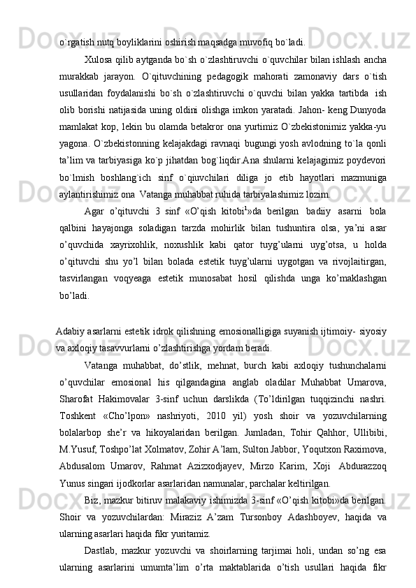 o`rgatish   nutq boyliklarini   oshirish maqsadga   muvofiq   bo`ladi.
Xulosa qilib   aytganda bo`sh o`zlashtiruvchi o`quvchilar bilan ishlash   ancha
murakkab   jarayon.   O`qituvchining   pedagogik   mahorati   zamonaviy   dars   o`tish
usullaridan   foydalanishi   bo`sh   o`zlashtiruvchi   o`quvchi   bilan   yakka   tartibda   ish
olib borishi   natijasida   uning oldini  olishga imkon yaratadi. Jahon- keng Dunyoda
mamlakat   kop,  lekin  bu  olamda  betakror   ona  yurtimiz  O`zbekistonimiz  yakka-yu
yagona.   O`zbekistonning   kelajakdagi   ravnaqi   bugungi   yosh   avlodning   to`la   qonli
ta’lim  va tarbiyasiga ko`p jihatdan bog`liqdir.Ana shularni kelajagimiz poydevori
bo`lmish   boshlang`ich   sinf   o`qiuvchilari   diliga   jo   etib   hayotlari   mazmuniga
aylantirishimiz   ona   Vatanga   muhabbat ruhida   tarbiyalashimiz   lozim.
Agar   o’qituvchi   3   sinf   «O’qish   kitobi 1
»da   berilgan   badiiy   asarni   bola
qalbini   hayajonga   soladigan   tarzda   mohirlik   bilan   tushuntira   olsa,   ya’ni   asar
o’quvchida   xayrixohlik,   noxushlik   kabi   qator   tuyg’ularni   uyg’otsa,   u   holda
o’qituvchi   shu   yo’l   bilan   bolada   estetik   tuyg’ularni   uygotgan   va   rivojlaitirgan,
tasvirlangan   voqyeaga   estetik   munosabat   hosil   qilishda   unga   ko’maklashgan
bo’ladi.
Adabiy asarlarni estetik idrok qilishning emosionalligiga suyanish ijtimoiy-   siyosiy
va axloqiy   tasavvurlarni   o’zlashtirishga   yordam   beradi.
Vatanga   muhabbat,   do’stlik,   mehnat,   burch   kabi   axloqiy   tushunchalarni
o’quvchilar   emosional   his   qilgandagina   anglab   oladilar   Muhabbat   Umarova,
Sharofat   Hakimovalar   3-sinf   uchun   darslikda   (To’ldirilgan   tuqqizinchi   nashri.
Toshkent   «Cho’lpon»   nashriyoti,   2010   yil)   yosh   shoir   va   yozuvchilarning
bolalarbop   she’r   va   hikoyalaridan   berilgan.   Jumladan,   Tohir   Qahhor,   Ullibibi,
M.Yusuf, Toshpo’lat Xolmatov, Zohir A’lam, Sulton Jabbor, Yoqutxon Raximova,
Abdusalom   Umarov,   Rahmat   Azizxodjayev,   Mirzo   Karim,   Xoji   Abdurazzoq
Yunus   singari ijodkorlar   asarlaridan   namunalar,   parchalar   keltirilgan.
Biz, mazkur bitiruv malakaviy   ishimizda 3-sinf «O’qish kitobi»da berilgan.
Shoir   va   yozuvchilardan:   Miraziz   A’zam   Tursonboy   Adashboyev,   haqida   va
ularning asarlari   haqida fikr   yuritamiz.
Dastlab,   mazkur   yozuvchi   va   shoirlarning   tarjimai   holi,   undan   so’ng   esa
ularning   asarlarini   umumta’lim   o’rta   maktablarida   o’tish   usullari   haqida   fikr 