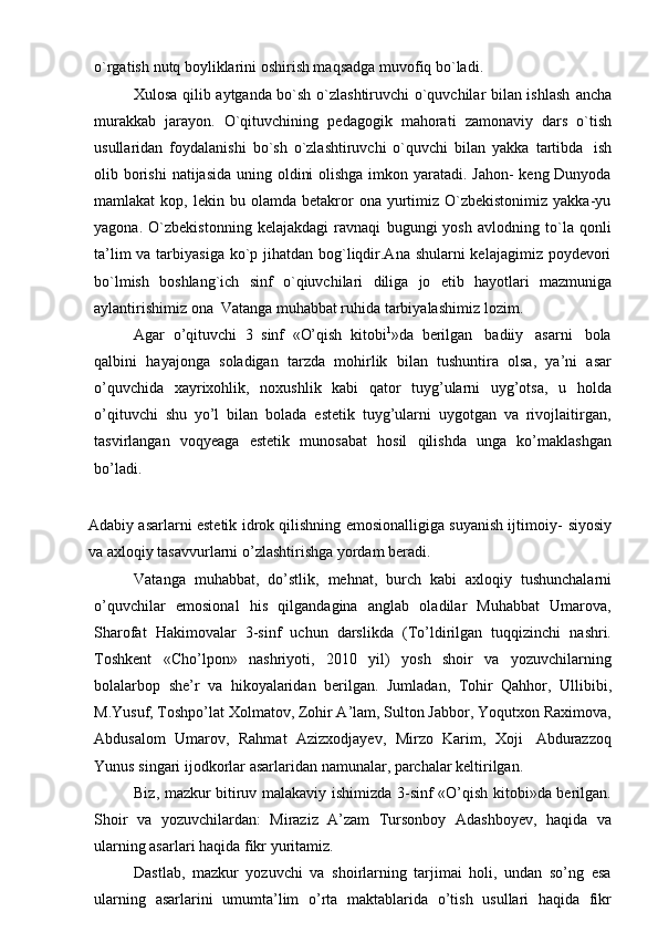 o`rgatish   nutq boyliklarini   oshirish maqsadga   muvofiq   bo`ladi.
Xulosa qilib   aytganda bo`sh o`zlashtiruvchi o`quvchilar bilan ishlash   ancha
murakkab   jarayon.   O`qituvchining   pedagogik   mahorati   zamonaviy   dars   o`tish
usullaridan   foydalanishi   bo`sh   o`zlashtiruvchi   o`quvchi   bilan   yakka   tartibda   ish
olib borishi   natijasida   uning oldini  olishga imkon yaratadi. Jahon- keng Dunyoda
mamlakat   kop,  lekin  bu  olamda  betakror   ona  yurtimiz  O`zbekistonimiz  yakka-yu
yagona.   O`zbekistonning   kelajakdagi   ravnaqi   bugungi   yosh   avlodning   to`la   qonli
ta’lim  va tarbiyasiga ko`p jihatdan bog`liqdir.Ana shularni kelajagimiz poydevori
bo`lmish   boshlang`ich   sinf   o`qiuvchilari   diliga   jo   etib   hayotlari   mazmuniga
aylantirishimiz   ona   Vatanga   muhabbat ruhida   tarbiyalashimiz   lozim.
Agar   o’qituvchi   3   sinf   «O’qish   kitobi 1
»da   berilgan   badiiy   asarni   bola
qalbini   hayajonga   soladigan   tarzda   mohirlik   bilan   tushuntira   olsa,   ya’ni   asar
o’quvchida   xayrixohlik,   noxushlik   kabi   qator   tuyg’ularni   uyg’otsa,   u   holda
o’qituvchi   shu   yo’l   bilan   bolada   estetik   tuyg’ularni   uygotgan   va   rivojlaitirgan,
tasvirlangan   voqyeaga   estetik   munosabat   hosil   qilishda   unga   ko’maklashgan
bo’ladi.
Adabiy asarlarni estetik idrok qilishning emosionalligiga suyanish ijtimoiy-   siyosiy
va axloqiy   tasavvurlarni   o’zlashtirishga   yordam   beradi.
Vatanga   muhabbat,   do’stlik,   mehnat,   burch   kabi   axloqiy   tushunchalarni
o’quvchilar   emosional   his   qilgandagina   anglab   oladilar   Muhabbat   Umarova,
Sharofat   Hakimovalar   3-sinf   uchun   darslikda   (To’ldirilgan   tuqqizinchi   nashri.
Toshkent   «Cho’lpon»   nashriyoti,   2010   yil)   yosh   shoir   va   yozuvchilarning
bolalarbop   she’r   va   hikoyalaridan   berilgan.   Jumladan,   Tohir   Qahhor,   Ullibibi,
M.Yusuf, Toshpo’lat Xolmatov, Zohir A’lam, Sulton Jabbor, Yoqutxon Raximova,
Abdusalom   Umarov,   Rahmat   Azizxodjayev,   Mirzo   Karim,   Xoji   Abdurazzoq
Yunus   singari ijodkorlar   asarlaridan   namunalar,   parchalar   keltirilgan.
Biz, mazkur bitiruv malakaviy   ishimizda 3-sinf «O’qish kitobi»da berilgan.
Shoir   va   yozuvchilardan:   Miraziz   A’zam   Tursonboy   Adashboyev,   haqida   va
ularning asarlari   haqida fikr   yuritamiz.
Dastlab,   mazkur   yozuvchi   va   shoirlarning   tarjimai   holi,   undan   so’ng   esa
ularning   asarlarini   umumta’lim   o’rta   maktablarida   o’tish   usullari   haqida   fikr