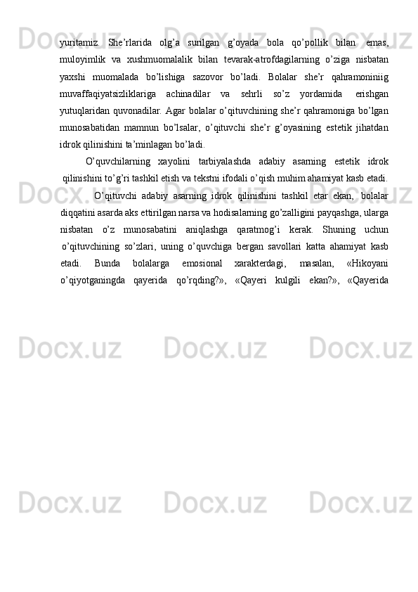 yuritamiz.   She’rlarida   olg’a   surilgan   g’oyada   bola   qo’pollik   bilan   emas,
muloyimlik   va   xushmuomalalik   bilan   tevarak-atrofdagilarning   o’ziga   nisbatan
yaxshi   muomalada   bo’lishiga   sazovor   bo’ladi.   Bolalar   she’r   qahramoniniig
muvaffaqiyatsizliklariga   achinadilar   va   sehrli   so’z   yordamida   erishgan
yutuqlaridan quvonadilar. Agar  bolalar o’qituvchining she’r  qahramoniga bo’lgan
munosabatidan   mamnun   bo’lsalar,   o’qituvchi   she’r   g’oyasining   estetik   jihatdan
idrok qilinishini   ta’minlagan   bo’ladi.
O’quvchilarning xayolini tarbiyalashda adabiy asarning estetik idrok
qilinishini to’g’ri tashkil etish va tekstni ifodali o’qish muhim ahamiyat kasb etadi.
O’qituvchi   adabiy   asarning   idrok   qilinishini   tashkil   etar   ekan,   bolalar
diqqatini asarda aks ettirilgan narsa va hodisalarning go’zalligini payqashga, ularga
nisbatan o’z munosabatini aniqlashga qaratmog’i kerak. Shuning uchun
o’qituvchining   so’zlari,   uning   o’quvchiga   bergan   savollari   katta   ahamiyat   kasb
etadi. Bunda bolalarga emosional xarakterdagi, masalan, «Hikoyani
o’qiyotganingda qayerida qo’rqding?», «Qayeri kulgili ekan?», «Qayerida 