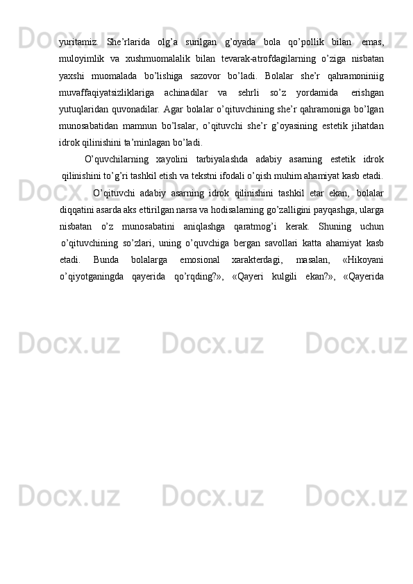 yuritamiz.   She’rlarida   olg’a   surilgan   g’oyada   bola   qo’pollik   bilan   emas,
muloyimlik   va   xushmuomalalik   bilan   tevarak-atrofdagilarning   o’ziga   nisbatan
yaxshi   muomalada   bo’lishiga   sazovor   bo’ladi.   Bolalar   she’r   qahramoniniig
muvaffaqiyatsizliklariga   achinadilar   va   sehrli   so’z   yordamida   erishgan
yutuqlaridan quvonadilar. Agar  bolalar o’qituvchining she’r  qahramoniga bo’lgan
munosabatidan   mamnun   bo’lsalar,   o’qituvchi   she’r   g’oyasining   estetik   jihatdan
idrok qilinishini   ta’minlagan   bo’ladi.
O’quvchilarning xayolini tarbiyalashda adabiy asarning estetik idrok
qilinishini to’g’ri tashkil etish va tekstni ifodali o’qish muhim ahamiyat kasb etadi.
O’qituvchi   adabiy   asarning   idrok   qilinishini   tashkil   etar   ekan,   bolalar
diqqatini asarda aks ettirilgan narsa va hodisalarning go’zalligini payqashga, ularga
nisbatan o’z munosabatini aniqlashga qaratmog’i kerak. Shuning uchun
o’qituvchining   so’zlari,   uning   o’quvchiga   bergan   savollari   katta   ahamiyat   kasb
etadi. Bunda bolalarga emosional xarakterdagi, masalan, «Hikoyani
o’qiyotganingda qayerida qo’rqding?», «Qayeri kulgili ekan?», «Qayerida