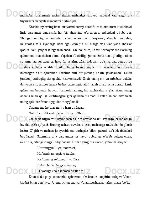 muhabbat,   dushmanta   nafrat,   ilmga,   mehnatga   ishtiyoq,   sadoqat   kabi   ezgu   his-
tuygularni   tarbiyalashga xizmat   qilmoqda.
Kichkintoylarning katta dunyosini badiiy «kashf» etish, umuman intellektual
lirik   qahramon   yaratishda   har   bir   shoirning   o’ziga   xos,   izdividual   uslubi   bor.
Shunga muvofiq, qahramonlar bir tomondan o’zaro farqlansa, ikkinchi tomondan,
mushtarak   xususiyatlarga   ham   ega.   Ayniqsa   bu   o’ziga   xosliklar   yosh   shoirlar
ijodida   ham   yaqqol   kuzga   tashlanadi.   Chunonchim,   Safar   Barnoyev   she’rlarining
qahramoni-kurashchan obraz-o’qishda a’lochiligi, jamoat ishlarida ilg’orligi, tabiat
sirlariga qiziquvchanligi, hayotda jasurligi bilan sadoqatli do’st va qadrdon o’rtoq
sifatida   alohida   ajralib   turadi.   Uning   hayot   haqida   o’z   falsafasi   bor.   Bizni
kurshagan   olam   qahramon   nazarida   sirli   bir   jumboq   bo’lib   gavdalanadi.   Lekin
jumboq   jumboqligicha   qochib   ketavermaydi.   Shoir   uning   siri   va   sababini   bolalar
dunyoqarashiga mos tarzda badiiy psixologik tahlil qilish orqali ocha boradi. Lirik
qahramon   bugungi   farovon   turmushimizning   tub   mohiyatini   o’ylar   ekan,   uning
osonlik bilan qo’lga kiritilmaganligini qalbdan his etadi. Otalar ishidan faxrlanish
uning   qalbida iftixor   tuyg’ularini   uyg’otadi:
Dadamning ko’llari miltiq ham ushlagan,
Gulni   ham   ekkandir   dadamshshg   qo’llari.
Otalar yaratgan totli hayot nash’asi o’z navbatida uni sevishga, ardoqlashga
burchli qilib qo’yadi. Buning uchun, avvalo, o’qish, mehnatga muhabbat bog’lash
lozim. O’qish va mehnat jarayonida esa boshqalar bilan qudratli do’stlik rishtalari
bog’lanadi.   Shoirning   lirik   qahramoni   tor   hayot   qobig’iga   o’ralib   qolgan   emas,
aksincha,   ertangi   kunga   jiddiy   boqadi.   Undan   yangicha   ma’no,   yetuklik   izlaydi:
Umrning yo’li-yu, mazmuni,  
Kaftimda sanoqsiz chiziqlar.  
Kaftimning so’qmog’i, yo’llari.
Bekorchi   damlarga   qiziqmay,
Quyoshga   cho’zganman   qo’llarim.
Shunisi   diqqatga   sazovorki,   qahramon   o’z   baxtini,   taqdirini   xalq   va   Vatan  
taqdiri   bilan   bog’laydi.   Uning   uchun   ona   va   Vatan   mushtarak   tushunchalar   bo’lib, 