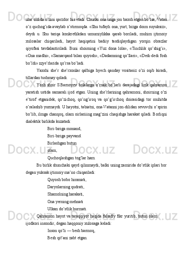 ular oldida o’zini qarzdor his etadi. Chunki ona unga jon baxsh etgan bo’lsa, Vatan
o’z quchog’ida avaylab o’stirmoqda. «Shu tufayli ona, yurt, bizga doim suyuksiz»,
deydi   u.   Shu   tariqa   konkretlikdan   umumiylikka   qarab   boriladi,   muhim   ijtimoiy
xulosalar   chiqariladi,   hayot   haqiqatini   badiiy   tasdiqlaydigan   yorqin   obrazlar
qiyofasi   tavdalantiriladi.   Buni   shoirning   «Yuz   dona   lola»,   «Tinchlik   qo’shig’i»,
«Ona madhi», «Samarqand bilan quyosh», «Dadamning qo’llari», «Dedi-dedi fosh
bo’ldi»   щye’rlarida qo’rsa bo’ladi.
Yaxshi   she’r   she’rxonlar   qalbiga   hyech   qanday   vositasiz   o’zi   oqib   kiradi,
tillardan   tushmay   qoladi.
Yosh   shoir   S.Barnoyev   bolalarga   o’rnak   bo’larli   darajadagi   lirik   qahramon
yaratish ustida samarali ijod etgan. Uning she’rlarining qahramoni, shoirning o’zi
e’tirof   etganidek,   qo’zichoq,   qo’ng’iroq   va   qo’g’irchoq   doirasidagi   tor   muhitda
o’ralashib yurmaydi. U hayotni, tabiatni, ona-Vatanni jon-dilidan sevuvchi o’spirin
bo’lib, ilmga chanqoq, olam oirlariiing mag’zini chaqishga harakat qiladi. Borliqni
dialektik birlikda kuzatadi:
Biri-biriga monand,  
Biri-biriga payvand.  
Birlashgan   butun  
olam,
Quchoqlashgan   tog’lar   ham.
Bu birlik shunchaki qayd qilinmaydi, balki uning zamirida do’stlik iplari bor  
degan yuksak   ijtimoiy ma’no chiqariladi:
Quyosh bobo himmati,
Daryolarning qudrati,  
Shamolning harakati,  
Ona yerning mehnati  
Ulkan   do’stlik   hurmati.
Qahramon   hayot   va   taraqqiyot   haqida   falsafiy   fikr   yuritib,   butun   olam  
ijodkori insondir,   degan haqqoniy   xulosaga   keladi:
Inson qo’li — besh barmoq,
Besh   qit’ani zabt etgan. 