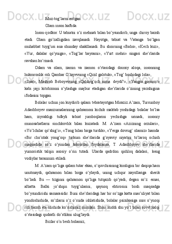 Muz-tog’larni eritgan.
Olam   inson kaftida.
Inson-ijodkor. U tabiatni o’z mehnati bilan bo’ysundirib, unga chiroy baxsh
etadi.   Olam   go’zalligidan   zavqlanadi.   Hayotga,   tabiat   va   Vatanga   bo’lgan
muhabbat   tuyg’usi   ana   shunday   shakllanadi.   Bu   shoirning   «Bahs»,   «Kech   kuz»,
«Yur,   dalalar   qo’yniga»,   «Tog’lar   bayrami»,   «Yurt   mehri»   singari   she’rlarida
ravshan   ko’rinadi.
Odam   va   olam,   zamin   va   zamon   o’rtasidagi   doimiy   aloqa,   insonning
hukmronlik   roli   Qambar   O’tayevning   «Qizil   galstuk»,   «Tog’   boshidagi   lola»,
«Soat»,   Mashrab   Boboyevning   «Qaldirg’och   nima   deydi?»,   «Yangra   gornim!»
kabi   jajji   kitobxonni   o’ylashga   majbur   etadigan   she’rlarida   o’zining   yaxshigina
ifodasini topgan.
Bolalar uchun jon kuydirib qalam tebratayotgan Miraziz A’zam, Tursunboy
Adashboyev   manzumalarining   qahramoni   kichik   maktab   yoshidagi   bolalar   bo’lsa
ham,   ziyrakligi   tufayli   tabiat   jumboqlarini   yechishga   urinadi,   insoniy
munosabatlarni   sinchkovlik   bilan   kuzatadi.   M.   A’zam   «Azizning   orzulari»,
«Yo’lchilar   qo’shig’i»,   «Tong   bilan   birga   turdik»,   «Yerga   dovrug’   olamiz»   hamda
«Bir   cho’ntak   yong’oq»   turkum   she’rlarida   g’oyaviy   niyatini   to’laroq   ochish
maqsadida   so’z   o’yinidan   takrordan   foydalansa,   T.   Adashboyev   she’rlarida
yumoristik   talqin   asosiy   o’rin   tutadi.   Ularda   qadrdon   qishloq   dalalari,   keng
vodiylar   tarannum   etiladi.
M. A’zam qo’liga qalam tutar ekan, o’quvchisining kimligini bir daqiqa ham
unutmaydi,   qahramon   bilan   birga   o’ylaydi,   uning   uchqur   xayollariga   sherik
bo’ladi.   Bu   —   tizginni   qahramon   qo’liga   tutqazib   qo’yadi,   degan   so’z   emas,
albatta.   Balki   jo’shqin   tuyg’ularini,   qaynoq   ehtirosini   bosh   maqsadga
bo’ysundirishi samarasidir. Buni she’rlaridagi har bir so’zga katta mas’uliyat bilan
yondoshishida,   so’zlarni   o’z  o’rnida   ishlatishida,   bolalar  psixikasiga  mos   o’ynoqi
ruh baxsh eta olishida ko’rishimiz mumkin. Shoir xuddi shu yo’l bilan sovet xalqi
o’rtasidagi   qudratli   do’stlikni   ulug’laydi.
Bizlar   o’n   besh   bolamiz, 
