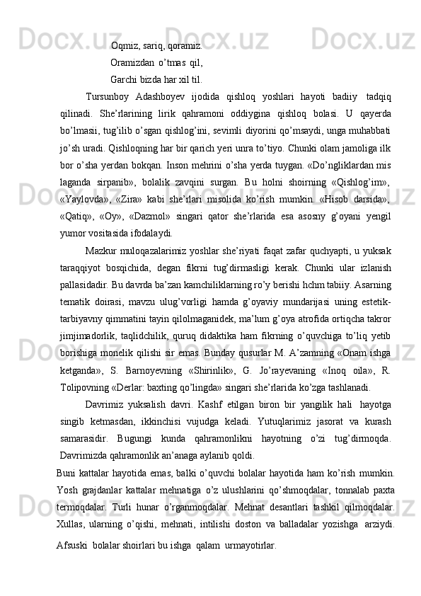 Oqmiz, sariq, qoramiz.
Oramizdan   o’tmas   qil,
Garchi   bizda   har   xil   til.
Tursunboy   Adashboyev   ijodida   qishloq   yoshlari   hayoti   badiiy   tadqiq
qilinadi.   She’rlarining   lirik   qahramoni   oddiygina   qishloq   bolasi.   U   qayerda
bo’lmasii, tug’ilib o’sgan qishlog’ini, sevimli diyorini qo’msaydi, unga muhabbati
jo’sh uradi. Qishloqning har bir qarich yeri unra to’tiyo. Chunki olam jamoliga ilk
bor o’sha yerdan bokqan. Inson mehrini o’sha yerda tuygan. «Do’ngliklardan mis
laganda   sirpanib»,   bolalik   zavqini   surgan.   Bu   holni   shoirning   «Qishlog’im»,
«Yaylovda»,   «Zira»   kabi   she’rlari   misolida   ko’rish   mumkin.   «Hisob   darsida»,
«Qatiq»,   «Oy»,   «Dazmol»   singari   qator   she’rlarida   esa   asosny   g’oyani   yengil
yumor   vositasida ifodalaydi.
Mazkur  muloqazalarimiz yoshlar  she’riyati faqat zafar  quchyapti, u yuksak
taraqqiyot   bosqichida,   degan   fikrni   tug’dirmasligi   kerak.   Chunki   ular   izlanish
pallasidadir. Bu davrda ba’zan kamchiliklarning ro’y berishi hchm tabiiy. Asarning
tematik   doirasi,   mavzu   ulug’vorligi   hamda   g’oyaviy   mundarijasi   uning   estetik-
tarbiyavny qimmatini tayin qilolmaganidek, ma’lum g’oya atrofida ortiqcha takror
jimjimadorlik,   taqlidchilik,   quruq   didaktika   ham   fikrning   o’quvchiga   to’liq   yetib
borishiga  monelik  qilishi  sir   emas.  Bunday  qusurlar   M.  A’zamning  «Onam   ishga
ketganda»,   S.   Barnoyevning   «Shirinlik»,   G.   Jo’rayevaning   «Inoq   oila»,   R.
Tolipovning   «Derlar:   baxting   qo’lingda»   singari   she’rlarida   ko’zga   tashlanadi.
Davrimiz   yuksalish   davri.   Kashf   etilgan   biron   bir   yangilik   hali   hayotga
singib   ketmasdan,   ikkinchisi   vujudga   keladi.   Yutuqlarimiz   jasorat   va   kurash
samarasidir.   Bugungi   kunda   qahramonlikni   hayotning   o’zi   tug’dirmoqda.
Davrimizda   qahramonlik   an’anaga aylanib   qoldi.
Buni   kattalar   hayotida  emas,  balki  o’quvchi   bolalar   hayotida ham  ko’rish   mumkin.
Yosh   grajdanlar   kattalar   mehnatiga   o’z   ulushlarini   qo’shmoqdalar,   tonnalab   paxta
termoqdalar.   Turli   hunar   o’rganmoqdalar.   Mehnat   desantlari   tashkil   qilmoqdalar.
Xullas,   ularning   o’qishi,   mehnati,   intilishi   doston   va   balladalar   yozishga   arziydi.
Afsuski   bolalar   shoirlari   bu   ishga   qalam   urmayotirlar.
