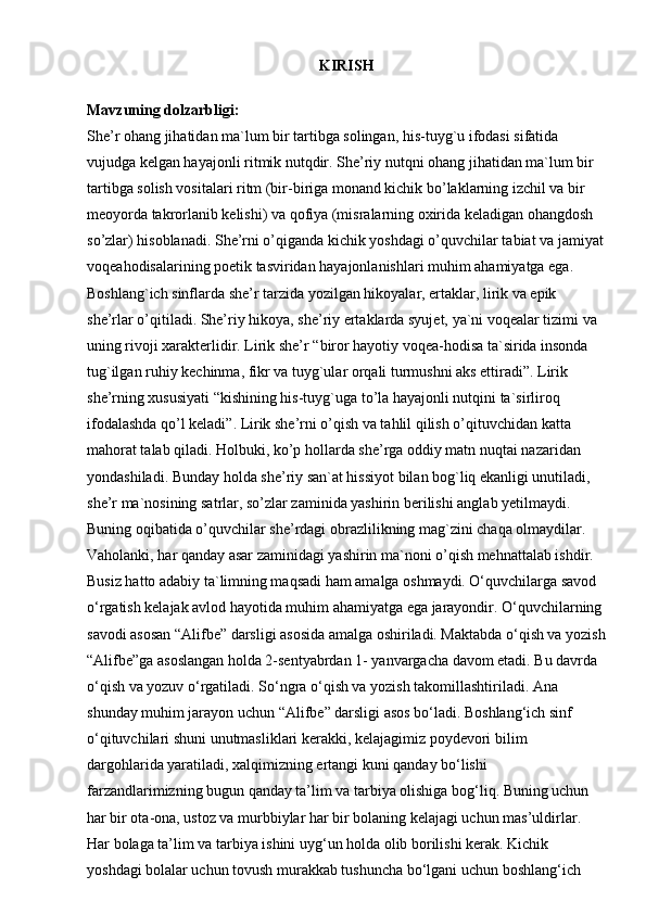 KIRISH
   
Mavzuning dolzarbligi:  
She’r ohang jihatidan ma`lum bir tartibga solingan, his-tuyg`u ifodasi sifatida 
vujudga kelgan hayajonli ritmik nutqdir. She’riy nutqni ohang jihatidan ma`lum bir 
tartibga solish vositalari ritm (bir-biriga monand kichik bo’laklarning izchil va bir 
meoyorda takrorlanib kelishi) va qofiya (misralarning oxirida keladigan ohangdosh 
so’zlar) hisoblanadi. She’rni o’qiganda kichik yoshdagi o’quvchilar tabiat va jamiyat
voqeahodisalarining poetik tasviridan hayajonlanishlari muhim ahamiyatga ega. 
Boshlang`ich sinflarda she’r tarzida yozilgan hikoyalar, ertaklar, lirik va epik 
she’rlar o’qitiladi. She’riy hikoya, she’riy ertaklarda syujet, ya`ni voqealar tizimi va 
uning rivoji xarakterlidir. Lirik she’r “biror hayotiy voqea-hodisa ta`sirida insonda 
tug`ilgan ruhiy kechinma, fikr va tuyg`ular orqali turmushni aks ettiradi”. Lirik 
she’rning xususiyati “kishining his-tuyg`uga to’la hayajonli nutqini ta`sirliroq 
ifodalashda qo’l keladi”. Lirik she’rni o’qish va tahlil qilish o’qituvchidan katta 
mahorat talab qiladi. Holbuki, ko’p hollarda she’rga oddiy matn nuqtai nazaridan 
yondashiladi. Bunday holda she’riy san`at hissiyot bilan bog`liq ekanligi unutiladi, 
she’r ma`nosining satrlar, so’zlar zaminida yashirin berilishi anglab yetilmaydi. 
Buning oqibatida o’quvchilar she’rdagi obrazlilikning mag`zini chaqa olmaydilar. 
Vaholanki, har qanday asar zaminidagi yashirin ma`noni o’qish mehnattalab ishdir. 
Busiz hatto adabiy ta`limning maqsadi ham amalga oshmaydi.   O‘quvchilarga savod 
o‘rgatish kelajak avlod hayotida muhim ahamiyatga ega jarayondir. O‘quvchilarning 
savodi asosan “Alifbe” darsligi asosida amalga oshiriladi. Maktabda o‘qish va yozish
“Alifbe”ga asoslangan holda 2-sentyabrdan 1- yanvargacha davom etadi. Bu davrda 
o‘qish va yozuv o‘rgatiladi. So‘ngra o‘qish va yozish takomillashtiriladi. Ana 
shunday muhim jarayon uchun “Alifbe” darsligi asos bo‘ladi. Boshlang‘ich sinf 
o‘qituvchilari shuni unutmasliklari kerakki, kelajagimiz poydevori bilim 
dargohlarida yaratiladi, xalqimizning ertangi kuni qanday bo‘lishi 
farzandlarimizning bugun qanday ta’lim va tarbiya olishiga bog‘liq. Buning uchun 
har bir ota-ona, ustoz va murbbiylar har bir bolaning kelajagi uchun mas’uldirlar. 
Har bolaga ta’lim va tarbiya ishini uyg‘un holda olib borilishi kerak. Kichik 
yoshdagi bolalar uchun tovush murakkab tushuncha bo‘lgani uchun boshlang‘ich  