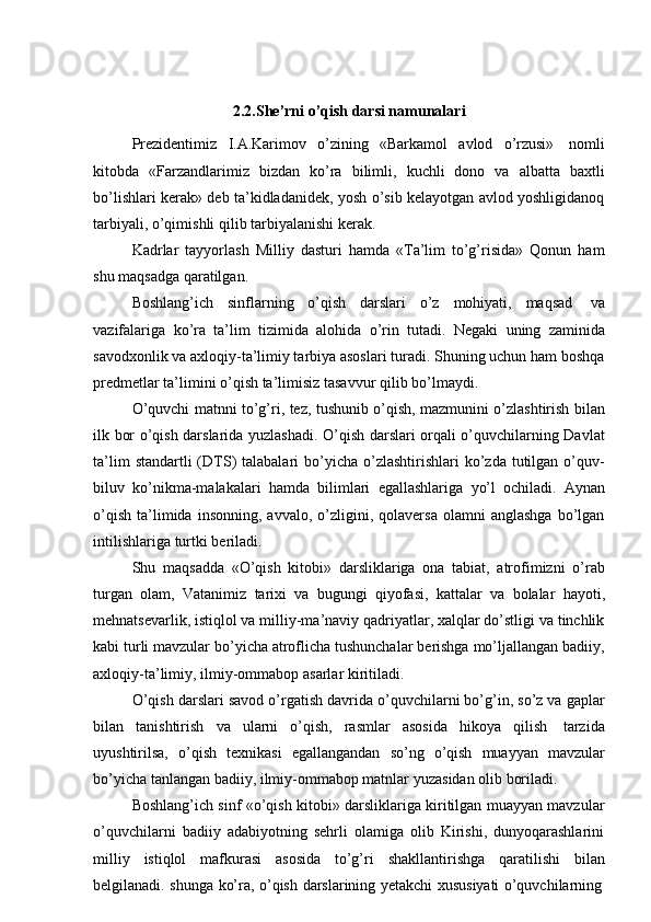 2.2.She’rni o’qish darsi namunalari
Prezidentimiz   I.A.Karimov   o’zining   «Barkamol   avlod   o’rzusi»   nomli
kitobda   «Farzandlarimiz   bizdan   ko’ra   bilimli,   kuchli   dono   va   albatta   baxtli
bo’lishlari kerak» deb ta’kidladanidek, yosh o’sib kelayotgan avlod yoshligidanoq
tarbiyali,   o’qimishli   qilib   tarbiyalanishi   kerak.
Kadrlar   tayyorlash   Milliy   dasturi   hamda   «Ta’lim   to’g’risida»   Qonun   ham
shu maqsadga   qaratilgan.
Boshlang’ich   sinflarning   o’qish   darslari   o’z   mohiyati,   maqsad   va
vazifalariga   ko’ra   ta’lim   tizimida   alohida   o’rin   tutadi.   Negaki   uning   zaminida
savodxonlik va axloqiy-ta’limiy tarbiya asoslari turadi. Shuning uchun ham boshqa
predmetlar   ta’limini   o’qish   ta’limisiz   tasavvur   qilib   bo’lmaydi.
O’quvchi matnni to’g’ri, tez, tushunib o’qish, mazmunini o’zlashtirish bilan
ilk bor o’qish darslarida yuzlashadi. O’qish darslari orqali o’quvchilarning Davlat
ta’lim   standartli  (DTS)  talabalari   bo’yicha  o’zlashtirishlari  ko’zda  tutilgan  o’quv-
biluv   ko’nikma-malakalari   hamda   bilimlari   egallashlariga   yo’l   ochiladi.   Aynan
o’qish   ta’limida  insonning,   avvalo,   o’zligini,   qolaversa   olamni   anglashga   bo’lgan
intilishlariga   turtki   beriladi.
Shu   maqsadda   «O’qish   kitobi»   darsliklariga   ona   tabiat,   atrofimizni   o’rab
turgan   olam,   Vatanimiz   tarixi   va   bugungi   qiyofasi,   kattalar   va   bolalar   hayoti,
mehnatsevarlik, istiqlol va milliy-ma’naviy qadriyatlar, xalqlar do’stligi va tinchlik
kabi turli mavzular bo’yicha atroflicha tushunchalar berishga mo’ljallangan badiiy,
axloqiy-ta’limiy, ilmiy-ommabop   asarlar   kiritiladi.
O’qish darslari savod o’rgatish davrida o’quvchilarni bo’g’in, so’z va gaplar
bilan   tanishtirish   va   ularni   o’qish,   rasmlar   asosida   hikoya   qilish   tarzida
uyushtirilsa,   o’qish   texnikasi   egallangandan   so’ng   o’qish   muayyan   mavzular
bo’yicha   tanlangan   badiiy,   ilmiy-ommabop matnlar   yuzasidan   olib   boriladi.
Boshlang’ich sinf «o’qish kitobi» darsliklariga kiritilgan muayyan mavzular
o’quvchilarni   badiiy   adabiyotning   sehrli   olamiga   olib   Kirishi,   dunyoqarashlarini
milliy   istiqlol   mafkurasi   asosida   to’g’ri   shakllantirishga   qaratilishi   bilan
belgilanadi.   shunga   ko’ra,   o’qish   darslarining   yetakchi   xususiyati   o’quvchilarning 