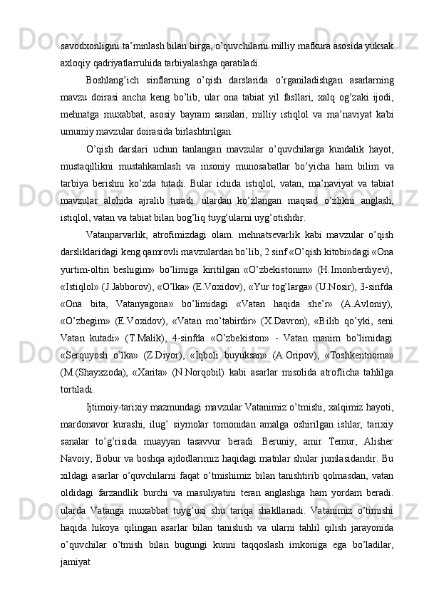 savodxonligini ta’minlash bilan birga, o’quvchilarni milliy mafkura asosida yuksak
axloqiy   qadriyatlarruhida   tarbiyalashga   qaratiladi.
Boshlang’ich   sinflarning   o’qish   darslarida   o’rganiladishgan   asarlarning
mavzu   doirasi   ancha   keng   bo’lib,   ular   ona   tabiat   yil   fasllari,   xalq   og’zaki   ijodi,
mehnatga   muxabbat,   asosiy   bayram   sanalari,   milliy   istiqlol   va   ma’naviyat   kabi
umumiy   mavzular doirasida birlashtirilgan.
O’qish   darslari   uchun   tanlangan   mavzular   o’quvchilarga   kundalik   hayot,
mustaqillikni   mustahkamlash   va   insoniy   munosabatlar   bo’yicha   ham   bilim   va
tarbiya   berishni   ko’zda   tutadi.   Bular   ichida   istiqlol,   vatan,   ma’naviyat   va   tabiat
mavzular   alohida   ajralib   turadi.   ulardan   ko’zlangan   maqsad   o’zlikni   anglash,
istiqlol,   vatan va   tabiat bilan   bog’liq   tuyg’ularni uyg’otishdir.
Vatanparvarlik,   atrofimizdagi   olam.   mehnatsevarlik   kabi   mavzular   o’qish
darsliklaridagi keng qamrovli mavzulardan bo’lib, 2 sinf «O’qish kitobi»dagi «Ona
yurtim-oltin   beshigim»   bo’limiga   kiritilgan   «O’zbekistonim»   (H.Imonberdiyev),
«Istiqlol»   (J.Jabborov),   «O’lka»   (E.Voxidov),   «Yur   tog’larga»   (U.Nosir),   3-sinfda
«Ona     bita,     Vatanyagona»     bo’limidagi     «Vatan     haqida     she’r»     (A.Avloniy),
«O’zbegim»   (E.Voxidov),   «Vatan   mo’tabirdir»   (X.Davron),   «Bilib   qo’yki,   seni
Vatan   kutadi»   (T.Malik),   4-sinfda   «O’zbekiston»   -   Vatan   manim   bo’limidagi
«Serquyosh   o’lka»   (Z.Diyor),   «Iqboli   buyuksan»   (A.Oripov),   «Toshkentnoma»
(M.(Shayxzoda),   «Xarita»   (N.Norqobil)   kabi   asarlar   misolida   atroflicha   tahlilga
tortiladi.
Ijtimoiy-tarixiy mazmundagi mavzular Vatanimiz o’tmishi, xalqimiz hayoti,
mardonavor   kurashi,   ilug’   siymolar   tomonidan   amalga   oshirilgan   ishlar,   tarixiy
sanalar   to’g’risida   muayyan   tasavvur   beradi.   Beruniy,   amir   Temur,   Alisher
Navoiy,   Bobur va boshqa ajdodlarimiz haqidagi matnlar shular jumlasidandir. Bu
xildagi   asarlar   o’quvchilarni   faqat   o’tmishimiz   bilan   tanishtirib   qolmasdan,   vatan
oldidagi   farzandlik   burchi   va   masuliyatini   teran   anglashga   ham   yordam   beradi.
ularda   Vatanga   muxabbat   tuyg’usi   shu   tariqa   shakllanadi.   Vatanimiz   o’timishi
haqida   hikoya   qilingan   asarlar   bilan   tanishish   va   ularni   tahlil   qilish   jarayonida
o’quvchilar   o’tmish   bilan   bugungi   kunni   taqqoslash   imkoniga   ega   bo’ladilar,
jamiyat 