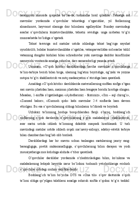 taraqqiyoti   xususida   qisqacha   bo’lsa-da,   tushuncha   hosil   qiladilar.   Tabiatga   oid
mavzular   yordamida   o’quvchilar   tabiatdagi   o’zgarishlar,   yil   fasllarining
almashinuvi,   hayvonot   olamiga   doir   bilimlarni   egallaydilar.   Bunday   mavzudagi
asarlar   o’quvchilarni   kuzatuvchanlikka,   tabiatni   sevishga.   unga   nisbatan   to’g’ri
munosabatda   bo’lishga o’rgatadi.
Tabiat   tasviriga   oid   matnlar   ustida   ishlashga   tabiat   bag’riga   sayohat
uyushtirilib, bolalar kuzatuvchanlikka o’rgatilsa, vatanparvarlikka oid asarlar tahlil
vatanning dongdor kishilari  bilan uchrashuvlar  yoki  mavzuga daxldor kinofilmlar
namoyishi   vositasida   amalga   oshirilsa,   dars   samaradorligi yanada   ortadi.
Umuman,   «O’qish   kitobi»   darsliklaridagi   barcha   mavzular   o’quvchilarga
ta’lim-tarbiya   berish   bilan   birga,   ularning   lug’atini   boyitishga,   og’zaki   va   yozma
nutqini   to’g’ri   shakllantirish   va   nutq   madaniyatini   o’stirishga   ham   qaratiladi.
Amaldagi «O’qish kitobi» darsliklarida materiallarning sinfdan sinfga o’tgan
sari mavzu jihatidan ham, mazmun jihatidan ham kengaya borishi hisobga olingan.
Masalan,   1-sinfda   o’rgatiladigan   «Ajdodlarimiz   -   faxrimiz»,   «Ilm   –   aql   chirog’i»,
«Zumrad   bahor»,   «Kumush   qish»   kabi   mavzular   2-4   sinflarda   ham   davom
ettirilgan.   Bu esa   o’quvchilarning   oldingi bilimlarini   to’ldiradi   va   boyitadi.
Uzluksiz   ta’limning   boshqa   bosqichlaridan   farqli   o’laroq,   boshlang’ich
sinflarning   o’qish   darslarida   o’quvchilarning   o’qish   malakalarini   shakllantirish,
asar   matni   ustida   ishlash   ta’limning   didaktik   maqsadi   hisoblanadi.   U   turli
mavzudagi   matnlar   ustida   ishlash   orqali   ma’naviy-axloqiy,   adabiy-estetik   tarbiya
bilan chambarchas   bog’lab   olib boriladi.
Darsliklardagi   har   bir   mavzu   uchun   tanlangan   matnlarning   janriy   rang-
barangligiga,   poetik   mukammalligiga,   o’quvchilarning   bilim   darajasi   va   yosh
xususiyatlariga mos kelishiga alohida   e’tibor   qaratiladi.
O’quvchilar   darsliklar   yordamida   o’zlashtiriladigan   bilim,   ko’nikma   va
malakalarning   kelajak   hayotda   zarur   bo’lishini   tushunib   yetishishlariga   erishish
o’quvchilar   oldidagi   muhim   vazifalardandir.
Boshlang’ich   ta’lim   bo’yicha   DTS   va   «Ona   tili»   o’quv   dasturida   o’qish
ta’limi   oldiga   qo’yilgan   talablarni   amalga   oshirish   sinfda   o’qishni   to’g’ri   tashkil 