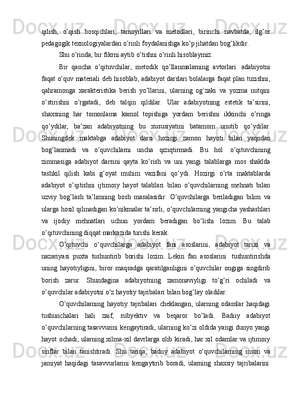 qilish,   o’qish   bosqichlari,   tamoyillari   va   metodlari,   birinchi   navbatda,   ilg’or
pedagogik   texnologiyalardan   o’rinli   foydalanishga   ko’p   jihatdan   bog’likdir.
Shu   o’rinda,   bir   fikrni   aytib   o’tishni   o’rinli   hisoblaymiz.
Bir   qancha   o’qituvchilar,   metodik   qo’llanmalarning   avtorlari   adabiyotni
faqat o’quv materiali deb hisoblab, adabiyot darslari bolalarga faqat plan tuzishni,
qahramonga   xarakteristika   berish   yo’llarini,   ularning   og’zaki   va   yozma   nutqini
o’stirishni   o’rgatadi,   deb   talqin   qildilar.   Ular   adabiyotning   estetik   ta’sirini,
shaxsning   har   tomonlama   kamol   topishiga   yordam   berishni   ikkinchi   o’ringa
qo’ydilar,   ba’zan   adabiyotning   bu   xususiyatini   batamom   unutib   qo’ydilar.
Shuningdek   maktabga   adabiyot   darsi   hozirgi   zamon   hayoti   bilan   yaqndan
bog’lanmadi   va   o’quvchilarni   uncha   qiziqtirmadi.   Bu   hol   o’qituvchining
zimmasiga   adabiyot   darsini   qayta   ko’rish   va   uni   yangi   talablarga   mos   shaklda
tashkil   qilish   kabi   g’oyat   muhim   vazifani   qo’ydi.   Hozirgi   o’rta   maktablarda
adabiyot   o’qitishni   ijtimoiy   hayot   talablari   bilan   o’quvchilarning   mehnati   bilan
uzviy   bog’lash   ta’limning   bosh   masalasidir.   O’quvchilarga   beriladigan   bilim   va
ularga hosil qilinadigan ko’nikmalar ta’sirli, o’quvchilarning yangicha yashashlari
va   ijodiy   mehnatlari   uchun   yordam   beradigan   bo’lishi   lozim.   Bu   talab
o’qituvchining diqqat markazida   turishi   kerak.
O’qituvchi   o’quvchilarga   adabiyot   fani   asoslarini,   adabiyot   tarixi   va
nazariyasi   puxta   tushuntirib   borishi   lozim.   Lekin   fan   asoslarini   tushuntirishda
uning   hayotiyligini,   biror   maqsadga   qaratilganligini   o’quvchilar   ongiga   singdirib
borish   zarur.   Shundagina   adabiyotning   zamonaviyligi   to’g’ri   ochiladi   va
o’quvchilar   adabiyotni   o’z   hayotiy   tajribalari bilan   bog’lay   oladilar.
O’quvchilarning   hayotiy   tajribalari   cheklangan,   ularning   odamlar   haqidagi
tushunchalari   hali   zaif,   subyektiv   va   beqaror   bo’ladi.   Badiiy   adabiyot
o’quvchilarning tasavvurini kengaytiradi, ularning ko’zi oldida yangi dunyo yangi
hayot ochadi, ularning xilma-xil davrlarga olib kiradi, har xil odamlar va ijtimoiy
sinflar   bilan   tanishtiradi.   Shu   tariqa,   badiiy   adabiyot   o’quvchilarning   inson   va
jamiyat   haqidagi   tasavvurlarini   kengaytirib   boradi,   ularning   shaxsiy   tajribalarini 