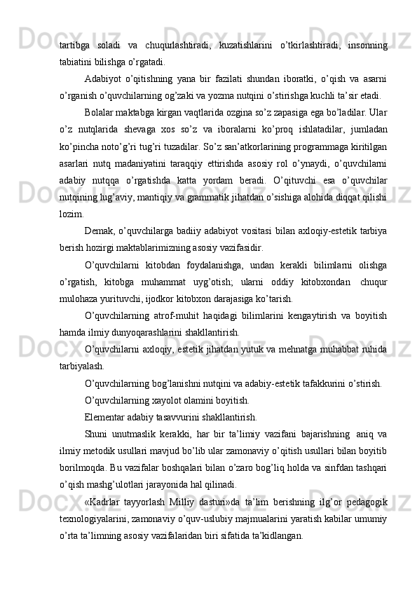 tartibga   soladi   va   chuqurlashtiradi,   kuzatishlarini   o’tkirlashtiradi,   insonning
tabiatini bilishga   o’rgatadi.
Adabiyot   o’qitishning   yana   bir   fazilati   shundan   iboratki,   o’qish   va   asarni
o’rganish   o’quvchilarning   og’zaki   va   yozma   nutqini   o’stirishga   kuchli   ta’sir   etadi.
Bolalar maktabga kirgan vaqtlarida ozgina so’z zapasiga ega bo’ladilar. Ular
o’z   nutqlarida   shevaga   xos   so’z   va   iboralarni   ko’proq   ishlatadilar,   jumladan
ko’pincha noto’g’ri tug’ri tuzadilar. So’z san’atkorlarining programmaga kiritilgan
asarlari   nutq   madaniyatini   taraqqiy   ettirishda   asosiy   rol   o’ynaydi,   o’quvchilarni
adabiy   nutqqa   o’rgatishda   katta   yordam   beradi.   O’qituvchi   esa   o’quvchilar
nutqining lug’aviy, mantiqiy va grammatik jihatdan o’sishiga alohida diqqat qilishi
lozim.
Demak,  o’quvchilarga  badiiy adabiyot   vositasi  bilan  axloqiy-estetik  tarbiya
berish hozirgi maktablarimizning   asosiy   vazifasidir.
O’quvchilarni   kitobdan   foydalanishga,   undan   kerakli   bilimlarni   olishga
o’rgatish,   kitobga   muhammat   uyg’otish;   ularni   oddiy   kitobxondan   chuqur
mulohaza   yurituvchi,   ijodkor   kitobxon   darajasiga   ko’tarish.
O’quvchilarning   atrof-muhit   haqidagi   bilimlarini   kengaytirish   va   boyitish
hamda   ilmiy   dunyoqarashlarini   shakllantirish.
O’quvchilarni axloqiy, estetik jihatdan yutuk va mehnatga muhabbat ruhida
tarbiyalash.
O’quvchilarning bog’lanishni nutqini va adabiy-estetik tafakkurini o’stirish.
O’quvchilarning xayolot   olamini boyitish.
Elementar   adabiy   tasavvurini   shakllantirish.
Shuni   unutmaslik   kerakki,   har   bir   ta’limiy   vazifani   bajarishning   aniq   va
ilmiy metodik usullari mavjud bo’lib ular zamonaviy o’qitish usullari bilan boyitib
borilmoqda. Bu vazifalar boshqalari bilan o’zaro bog’liq holda va sinfdan tashqari
o’qish mashg’ulotlari   jarayonida   hal qilinadi.
«Kadrlar   tayyorlash   Milliy   dasturi»da   ta’lim   berishning   ilg’or   pedagogik
texnologiyalarini, zamonaviy o’quv-uslubiy majmualarini yaratish kabilar umumiy
o’rta   ta’limning asosiy   vazifalaridan biri   sifatida   ta’kidlangan. 