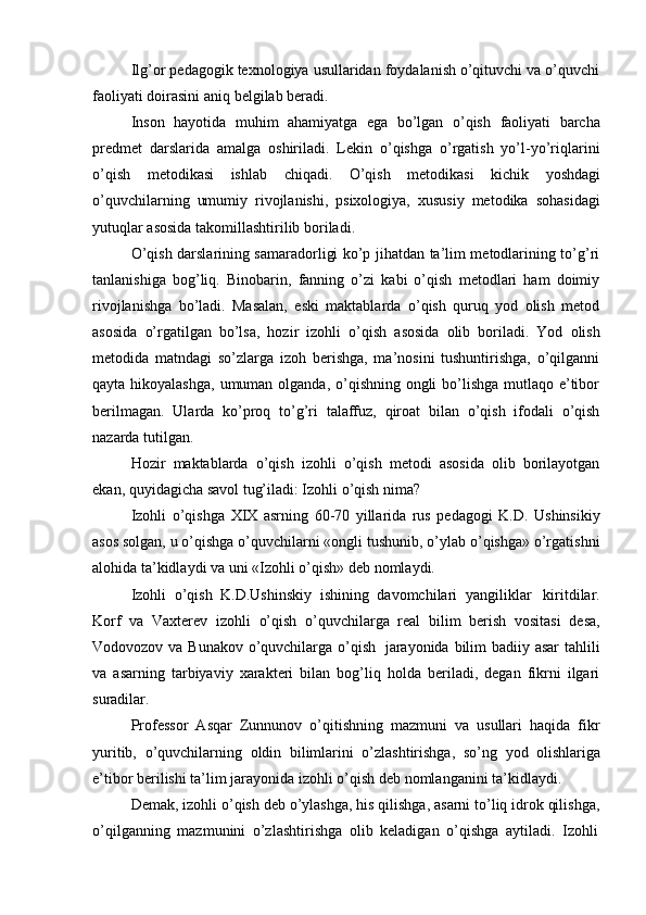 Ilg’or pedagogik texnologiya usullaridan foydalanish o’qituvchi va o’quvchi
faoliyati   doirasini   aniq   belgilab   beradi.
Inson   hayotida   muhim   ahamiyatga   ega   bo’lgan   o’qish   faoliyati   barcha
predmet   darslarida   amalga   oshiriladi.   Lekin   o’qishga   o’rgatish   yo’l-yo’riqlarini
o’qish   metodikasi   ishlab   chiqadi.   O’qish   metodikasi   kichik   yoshdagi
o’quvchilarning   umumiy   rivojlanishi,   psixologiya,   xususiy   metodika   sohasidagi
yutuqlar   asosida takomillashtirilib   boriladi.
O’qish darslarining samaradorligi ko’p jihatdan ta’lim metodlarining to’g’ri
tanlanishiga   bog’liq.   Binobarin,   fanning   o’zi   kabi   o’qish   metodlari   ham   doimiy
rivojlanishga   bo’ladi.   Masalan,   eski   maktablarda   o’qish   quruq   yod   olish   metod
asosida   o’rgatilgan   bo’lsa,   hozir   izohli   o’qish   asosida   olib   boriladi.   Yod   olish
metodida   matndagi   so’zlarga   izoh   berishga,   ma’nosini   tushuntirishga,   o’qilganni
qayta hikoyalashga,  umuman olganda, o’qishning ongli  bo’lishga mutlaqo e’tibor
berilmagan.   Ularda   ko’proq   to’g’ri   talaffuz,   qiroat   bilan   o’qish   ifodali   o’qish
nazarda   tutilgan.
Hozir   maktablarda   o’qish   izohli   o’qish   metodi   asosida   olib   borilayotgan
ekan,   quyidagicha   savol   tug’iladi: Izohli o’qish   nima?
Izohli   o’qishga   XIX   asrning   60-70   yillarida   rus   pedagogi   K.D.   Ushinsikiy
asos solgan, u o’qishga o’quvchilarni «ongli tushunib, o’ylab o’qishga» o’rgatishni
alohida   ta’kidlaydi   va   uni «Izohli   o’qish»   deb nomlaydi.
Izohli   o’qish   K.D.Ushinskiy   ishining   davomchilari   yangiliklar   kiritdilar.
Korf   va   Vaxterev   izohli   o’qish   o’quvchilarga   real   bilim   berish   vositasi   desa,
Vodovozov va Bunakov o’quvchilarga o’qish   jarayonida bilim  badiiy asar  tahlili
va   asarning   tarbiyaviy   xarakteri   bilan   bog’liq   holda   beriladi,   degan   fikrni   ilgari
suradilar.
Professor   Asqar   Zunnunov   o’qitishning   mazmuni   va   usullari   haqida   fikr
yuritib,   o’quvchilarning   oldin   bilimlarini   o’zlashtirishga,   so’ng   yod   olishlariga
e’tibor   berilishi   ta’lim   jarayonida   izohli   o’qish   deb   nomlanganini   ta’kidlaydi.
Demak, izohli o’qish deb o’ylashga, his qilishga, asarni to’liq idrok qilishga,
o’qilganning   mazmunini   o’zlashtirishga   olib   keladigan   o’qishga   aytiladi.   Izohli