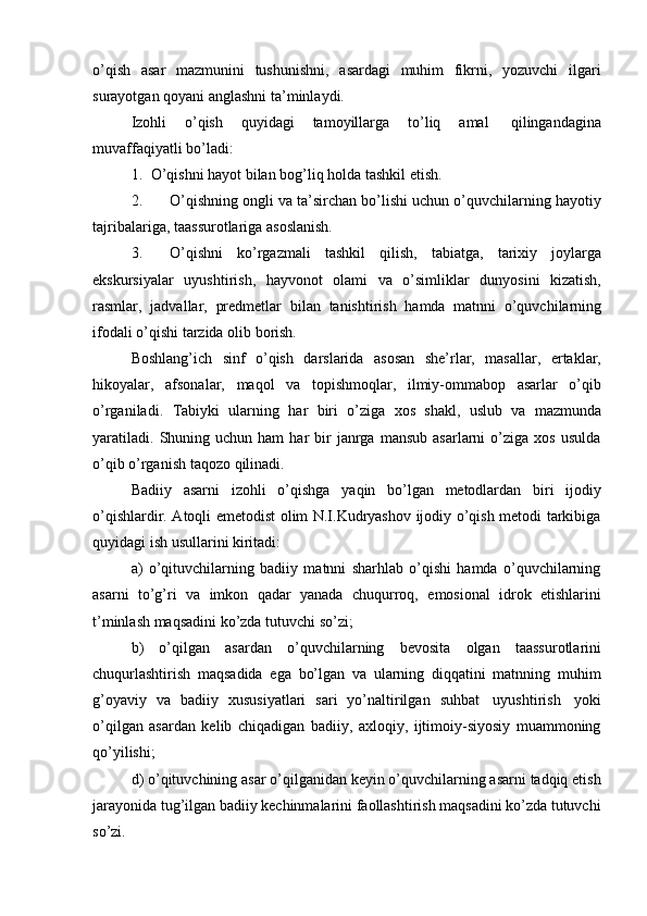 o’qish   asar   mazmunini   tushunishni,   asardagi   muhim   fikrni,   yozuvchi   ilgari
surayotgan   qoyani   anglashni   ta’minlaydi.
Izohli   o’qish   quyidagi   tamoyillarga   to’liq   amal   qilingandagina
muvaffaqiyatli   bo’ladi:
1. O’qishni   hayot   bilan   bog’liq   holda   tashkil   etish.
2. O’qishning ongli va ta’sirchan bo’lishi uchun o’quvchilarning hayotiy
tajribalariga,   taassurotlariga   asoslanish.
3. O’qishni   ko’rgazmali   tashkil   qilish,   tabiatga,   tarixiy   joylarga
ekskursiyalar   uyushtirish,   hayvonot   olami   va   o’simliklar   dunyosini   kizatish,
rasmlar,   jadvallar,   predmetlar   bilan   tanishtirish   hamda   matnni   o’quvchilarning
ifodali   o’qishi   tarzida   olib   borish.
Boshlang’ich   sinf   o’qish   darslarida   asosan   she’rlar,   masallar,   ertaklar,
hikoyalar,   afsonalar,   maqol   va   topishmoqlar,   ilmiy-ommabop   asarlar   o’qib
o’rganiladi.   Tabiyki   ularning   har   biri   o’ziga   xos   shakl,   uslub   va   mazmunda
yaratiladi.   Shuning  uchun  ham   har  bir   janrga   mansub  asarlarni  o’ziga  xos   usulda
o’qib o’rganish   taqozo   qilinadi.
Badiiy   asarni   izohli   o’qishga   yaqin   bo’lgan   metodlardan   biri   ijodiy
o’qishlardir. Atoqli emetodist olim N.I.Kudryashov ijodiy o’qish metodi tarkibiga
quyidagi ish   usullarini   kiritadi:
a) o’qituvchilarning   badiiy   matnni   sharhlab   o’qishi   hamda   o’quvchilarning
asarni   to’g’ri   va   imkon   qadar   yanada   chuqurroq,   emosional   idrok   etishlarini
t’minlash maqsadini   ko’zda   tutuvchi   so’zi;
b) o’qilgan   asardan   o’quvchilarning   bevosita   olgan   taassurotlarini
chuqurlashtirish   maqsadida   ega   bo’lgan   va   ularning   diqqatini   matnning   muhim
g’oyaviy   va   badiiy   xususiyatlari   sari   yo’naltirilgan   suhbat   uyushtirish   yoki
o’qilgan   asardan   kelib   chiqadigan   badiiy,   axloqiy,   ijtimoiy-siyosiy   muammoning
qo’yilishi;
d) o’qituvchining asar o’qilganidan keyin o’quvchilarning asarni tadqiq etish
jarayonida tug’ilgan badiiy kechinmalarini faollashtirish maqsadini ko’zda tutuvchi
so’zi. 