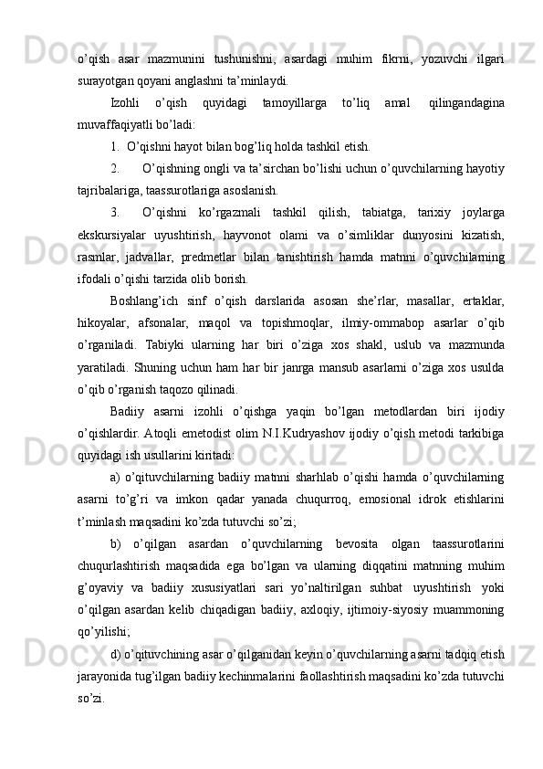 o’qish   asar   mazmunini   tushunishni,   asardagi   muhim   fikrni,   yozuvchi   ilgari
surayotgan   qoyani   anglashni   ta’minlaydi.
Izohli   o’qish   quyidagi   tamoyillarga   to’liq   amal   qilingandagina
muvaffaqiyatli   bo’ladi:
1. O’qishni   hayot   bilan   bog’liq   holda   tashkil   etish.
2. O’qishning ongli va ta’sirchan bo’lishi uchun o’quvchilarning hayotiy
tajribalariga,   taassurotlariga   asoslanish.
3. O’qishni   ko’rgazmali   tashkil   qilish,   tabiatga,   tarixiy   joylarga
ekskursiyalar   uyushtirish,   hayvonot   olami   va   o’simliklar   dunyosini   kizatish,
rasmlar,   jadvallar,   predmetlar   bilan   tanishtirish   hamda   matnni   o’quvchilarning
ifodali   o’qishi   tarzida   olib   borish.
Boshlang’ich   sinf   o’qish   darslarida   asosan   she’rlar,   masallar,   ertaklar,
hikoyalar,   afsonalar,   maqol   va   topishmoqlar,   ilmiy-ommabop   asarlar   o’qib
o’rganiladi.   Tabiyki   ularning   har   biri   o’ziga   xos   shakl,   uslub   va   mazmunda
yaratiladi.   Shuning  uchun  ham   har  bir   janrga   mansub  asarlarni  o’ziga  xos   usulda
o’qib o’rganish   taqozo   qilinadi.
Badiiy   asarni   izohli   o’qishga   yaqin   bo’lgan   metodlardan   biri   ijodiy
o’qishlardir. Atoqli emetodist olim N.I.Kudryashov ijodiy o’qish metodi tarkibiga
quyidagi ish   usullarini   kiritadi:
a) o’qituvchilarning   badiiy   matnni   sharhlab   o’qishi   hamda   o’quvchilarning
asarni   to’g’ri   va   imkon   qadar   yanada   chuqurroq,   emosional   idrok   etishlarini
t’minlash maqsadini   ko’zda   tutuvchi   so’zi;
b) o’qilgan   asardan   o’quvchilarning   bevosita   olgan   taassurotlarini
chuqurlashtirish   maqsadida   ega   bo’lgan   va   ularning   diqqatini   matnning   muhim
g’oyaviy   va   badiiy   xususiyatlari   sari   yo’naltirilgan   suhbat   uyushtirish   yoki
o’qilgan   asardan   kelib   chiqadigan   badiiy,   axloqiy,   ijtimoiy-siyosiy   muammoning
qo’yilishi;
d) o’qituvchining asar o’qilganidan keyin o’quvchilarning asarni tadqiq etish
jarayonida tug’ilgan badiiy kechinmalarini faollashtirish maqsadini ko’zda tutuvchi
so’zi.