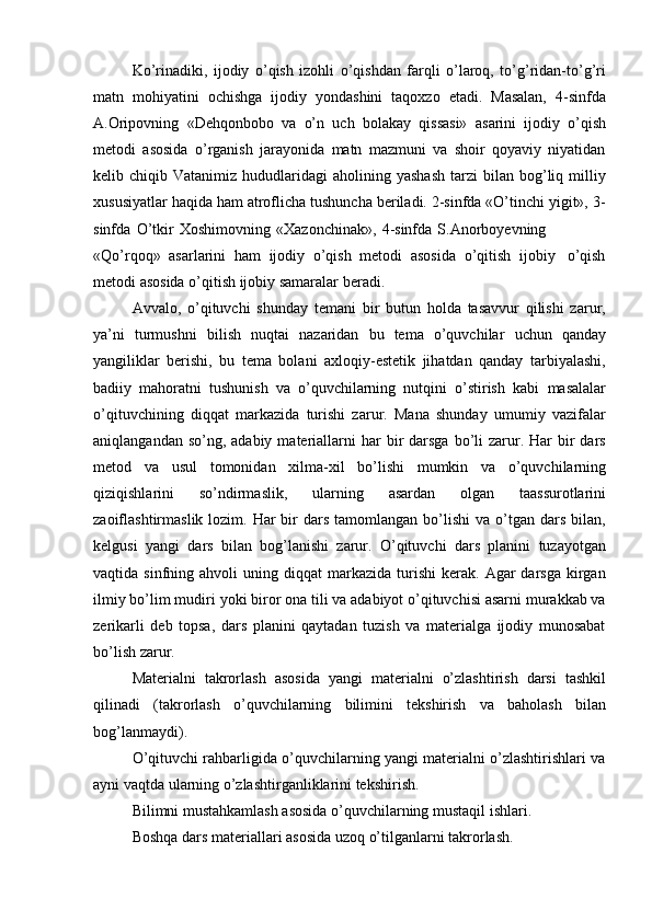 Ko’rinadiki,   ijodiy   o’qish   izohli   o’qishdan   farqli   o’laroq,   to’g’ridan-to’g’ri
matn   mohiyatini   ochishga   ijodiy   yondashini   taqoxzo   etadi.   Masalan,   4-sinfda
A.Oripovning   «Dehqonbobo   va   o’n   uch   bolakay   qissasi»   asarini   ijodiy   o’qish
metodi   asosida   o’rganish   jarayonida   matn   mazmuni   va   shoir   qoyaviy   niyatidan
kelib  chiqib  Vatanimiz  hududlaridagi   aholining  yashash   tarzi   bilan  bog’liq  milliy
xususiyatlar haqida ham atroflicha tushuncha beriladi. 2-sinfda «O’tinchi yigit», 3-
sinfda   O’tkir   Xoshimovning   «Xazonchinak»,   4-sinfda   S.Anorboyevning
«Qo’rqoq»   asarlarini   ham   ijodiy   o’qish   metodi   asosida   o’qitish   ijobiy   o’qish
metodi asosida   o’qitish   ijobiy   samaralar beradi.
Avvalo,   o’qituvchi   shunday   temani   bir   butun   holda   tasavvur   qilishi   zarur,
ya’ni   turmushni   bilish   nuqtai   nazaridan   bu   tema   o’quvchilar   uchun   qanday
yangiliklar   berishi,   bu   tema   bolani   axloqiy-estetik   jihatdan   qanday   tarbiyalashi,
badiiy   mahoratni   tushunish   va   o’quvchilarning   nutqini   o’stirish   kabi   masalalar
o’qituvchining   diqqat   markazida   turishi   zarur.   Mana   shunday   umumiy   vazifalar
aniqlangandan  so’ng, adabiy  materiallarni   har  bir  darsga  bo’li  zarur. Har  bir  dars
metod   va   usul   tomonidan   xilma-xil   bo’lishi   mumkin   va   o’quvchilarning
qiziqishlarini   so’ndirmaslik,   ularning   asardan   olgan   taassurotlarini
zaoiflashtirmaslik  lozim.  Har  bir  dars  tamomlangan  bo’lishi  va  o’tgan  dars  bilan,
kelgusi   yangi   dars   bilan   bog’lanishi   zarur.   O’qituvchi   dars   planini   tuzayotgan
vaqtida  sinfning  ahvoli   uning  diqqat   markazida   turishi   kerak.   Agar  darsga   kirgan
ilmiy bo’lim mudiri yoki biror ona tili va adabiyot o’qituvchisi asarni murakkab va
zerikarli   deb   topsa,   dars   planini   qaytadan   tuzish   va   materialga   ijodiy   munosabat
bo’lish zarur.
Materialni   takrorlash   asosida   yangi   materialni   o’zlashtirish   darsi   tashkil
qilinadi   (takrorlash   o’quvchilarning   bilimini   tekshirish   va   baholash   bilan
bog’lanmaydi).
O’qituvchi rahbarligida o’quvchilarning yangi materialni o’zlashtirishlari va
ayni vaqtda   ularning   o’zlashtirganliklarini tekshirish.
Bilimni mustahkamlash asosida o’quvchilarning mustaqil ishlari.
Boshqa   dars   materiallari   asosida   uzoq   o’tilganlarni   takrorlash. 