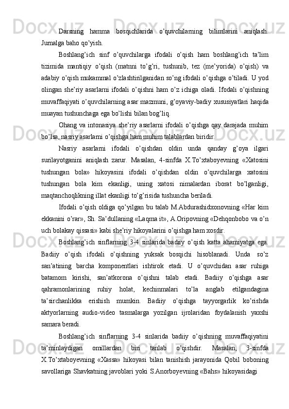 Darsning hamma bosqichlarida o’quvchilarning bilimlarini aniqlash.
Jurnalga   baho   qo’yish.
Boshlang’ich   sinf   o’quvchilarga   ifodali   o’qish   ham   boshlang’ich   ta’lim
tizimida   mantiqiy   o’qish   (matnni   to’g’ri,   tushunib,   tez   (me’yorida)   o’qish)   va
adabiy o’qish mukammal o’zlashtirilganidan so’ng ifodali o’qishga o’tiladi. U yod
olingan   she’riy   asarlarni   ifodali   o’qishni   ham   o’z   ichiga   oladi.   Ifodali   o’qishning
muvaffaqiyati o’quvchilarning   asar mazmuni, g’oyaviy-badiy xususiyatlari haqida
muayan tushunchaga   ega   bo’lishi   bilan   bog’liq.
Ohang  va  intonasiya   she’riy  asarlarni   ifodali  o’qishga  qay  darajada   muhim
bo’lsa,   nasriy   asarlarni   o’qishga   ham   muhim   talablardan   biridir.
Nasriy   asarlarni   ifodali   o’qishdan   oldin   unda   qanday   g’oya   ilgari
surilayotganini   aniqlash   zarur.   Masalan,   4-sinfda   X.To’xtaboyevning   «Xatosini
tushungan   bola»   hikoyasini   ifodali   o’qishdan   oldin   o’quvchilarga   xatosini
tushungan   bola   kim   ekanligi,   uning   xatosi   nimalardan   iborat   bo’lganligi,
maqtanchoqlikning   illat ekanligi   to’g’risida   tushuncha   beriladi.
Ifodali  o’qish  oldiga qo’yilgan  bu talab M.Abdurashidxonovning «Har  kim
ekkanini o’rar», Sh. Sa’dullaning «Laqma it», A.Oripovning «Dehqonbobo va o’n
uch bolakay   qissasi»   kabi   she’riy   hikoyalarini o’qishga ham   xosdir.
Boshlang’ich   sinflarning   3-4   sinlarida   badiiy   o’qish   katta   ahamiyatga   ega.
Badiiy   o’qish   ifodali   o’qishning   yuksak   bosqichi   hisoblanadi.   Unda   so’z
san’atining   barcha   komponentlari   ishtirok   etadi.   U   o’quvchidan   asar   ruhiga
batamom   kirishi,   san’atkorona   o’qishni   talab   etadi.   Badiiy   o’qishga   asar
qahramonlarining   ruhiy   holat,   kechinmalari   to’la   anglab   etilgandagina
ta’sirchanlikka   erishish   mumkin.   Badiiy   o’qishga   tayyorgarlik   ko’rishda
aktyorlarning   audio-video   tasmalarga   yozilgan   ijrolaridan   foydalanish   yaxshi
samara   beradi.
Boshlang’ich   sinflarning   3-4   sinlarida   badiiy   o’qishning   muvaffaqiyatini
ta’minlaydigan   omillardan   biri   tanlab   o’qishdir.   Masalan,   3-sinfda
X.To’xtaboyevning   «Xassa»   hikoyasi   bilan   tanishish   jarayonida   Qobil   boboning
savollariga   Shavkatning   javoblari   yoki   S.Anorboyevning   «Bahs»   hikoyasidagi
