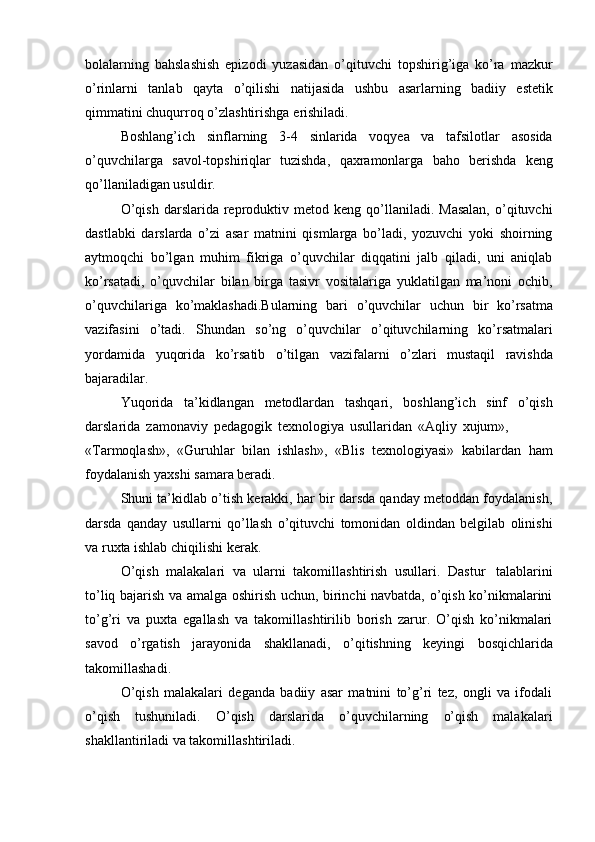 bolalarning   bahslashish   epizodi   yuzasidan   o’qituvchi   topshirig’iga   ko’ra   mazkur
o’rinlarni   tanlab   qayta   o’qilishi   natijasida   ushbu   asarlarning   badiiy   estetik
qimmatini chuqurroq   o’zlashtirishga   erishiladi.
Boshlang’ich   sinflarning   3-4   sinlarida   voqyea   va   tafsilotlar   asosida
o’quvchilarga   savol-topshiriqlar   tuzishda,   qaxramonlarga   baho   berishda   keng
qo’llaniladigan usuldir.
O’qish   darslarida  reproduktiv  metod  keng  qo’llaniladi.  Masalan,  o’qituvchi
dastlabki   darslarda   o’zi   asar   matnini   qismlarga   bo’ladi,   yozuvchi   yoki   shoirning
aytmoqchi   bo’lgan   muhim   fikriga   o’quvchilar   diqqatini   jalb   qiladi,   uni   aniqlab
ko’rsatadi,   o’quvchilar   bilan   birga   tasivr   vositalariga   yuklatilgan   ma’noni   ochib,
o’quvchilariga   ko’maklashadi.Bularning   bari   o’quvchilar   uchun   bir   ko’rsatma
vazifasini   o’tadi.   Shundan   so’ng   o’quvchilar   o’qituvchilarning   ko’rsatmalari
yordamida   yuqorida   ko’rsatib   o’tilgan   vazifalarni   o’zlari   mustaqil   ravishda
bajaradilar.
Yuqorida   ta’kidlangan   metodlardan   tashqari,   boshlang’ich   sinf   o’qish
darslarida   zamonaviy   pedagogik   texnologiya   usullaridan   «Aqliy   xujum»,
«Tarmoqlash»,   «Guruhlar   bilan   ishlash»,   «Blis   texnologiyasi»   kabilardan   ham
foydalanish yaxshi   samara beradi.
Shuni ta’kidlab o’tish kerakki, har bir darsda qanday metoddan foydalanish,
darsda   qanday   usullarni   qo’llash   o’qituvchi   tomonidan   oldindan   belgilab   olinishi
va   ruxta ishlab   chiqilishi   kerak.
O’qish   malakalari   va   ularni   takomillashtirish   usullari.   Dastur   talablarini
to’liq bajarish va amalga oshirish uchun, birinchi navbatda, o’qish ko’nikmalarini
to’g’ri   va   puxta   egallash   va   takomillashtirilib   borish   zarur.   O’qish   ko’nikmalari
savod   o’rgatish   jarayonida   shakllanadi,   o’qitishning   keyingi   bosqichlarida
takomillashadi.
O’qish   malakalari   deganda   badiiy   asar   matnini   to’g’ri   tez,   ongli   va   ifodali
o’qish   tushuniladi.   O’qish   darslarida   o’quvchilarning   o’qish   malakalari
shakllantiriladi   va takomillashtiriladi. 