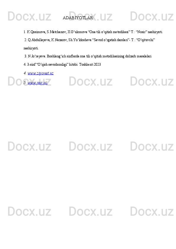                                        АDАBIYOTLАR:
1. K.Qosimova, S.Matchanov, X.G‘ulomova “Ona tili o‘qitish metodikasi” T.: “Nosir” nashiryoti.
 2. Q.Abdullayeva, K.Nazarov, Sh.Yo‘ldosheva “Savod o‘rgatish darslari”- T.: “O‘qituvchi” 
nashiryoti.
 3. N.Jo‘rayeva. Boshlang‘ich sinflarda ona tili o‘qitish metodikasining dolzarb masalalari
4. 3-sinf “O’qish savodxonligi” kitobi  Toshkent-2023
4.  www.ziyonet.uz
5.  www.nur.uz
  