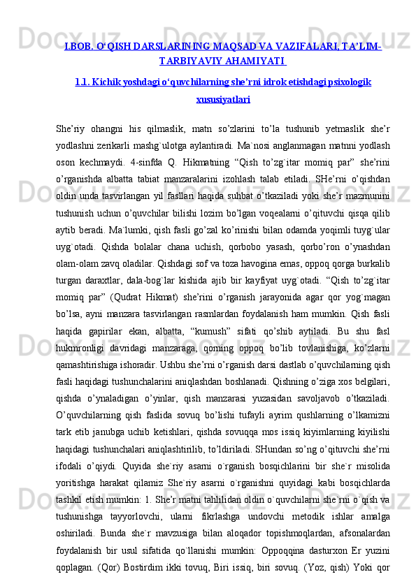 I.BOB.        O‘QISH DARSLARINING MAQSAD VA VAZIFALARI, TA’LIM-   
TARBIYAVIY AHAMIYATI       
1.1. Kichik yoshdagi o‘quvchilarning she’rni idrok etishdagi psixologik
xususiyatlari
She’riy   ohangni   his   qilmaslik,   matn   so’zlarini   to’la   tushunib   yetmaslik   she’r
yodlashni  zerikarli mashg`ulotga aylantiradi. Ma`nosi  anglanmagan matnni yodlash
oson   kechmaydi.   4-sinfda   Q.   Hikmatning   “Qish   to’zg`itar   momiq   par”   she’rini
o’rganishda   albatta   tabiat   manzaralarini   izohlash   talab   etiladi.   SHe’rni   o’qishdan
oldin  unda   tasvirlangan   yil   fasllari   haqida   suhbat   o’tkaziladi   yoki   she’r   mazmunini
tushunish  uchun o’quvchilar  bilishi  lozim  bo’lgan voqealarni  o’qituvchi  qisqa  qilib
aytib beradi. Ma`lumki, qish fasli  go’zal ko’rinishi  bilan odamda yoqimli  tuyg`ular
uyg`otadi.   Qishda   bolalar   chana   uchish,   qorbobo   yasash,   qorbo’ron   o’ynashdan
olam-olam zavq oladilar. Qishdagi sof va toza havogina emas, oppoq qorga burkalib
turgan   daraxtlar,   dala-bog`lar   kishida   ajib   bir   kayfiyat   uyg`otadi.   “Qish   to’zg`itar
momiq   par”   (Qudrat   Hikmat)   she’rini   o’rganish   jarayonida   agar   qor   yog`magan
bo’lsa,   ayni   manzara   tasvirlangan   rasmlardan   foydalanish   ham   mumkin.   Qish   fasli
haqida   gapirilar   ekan,   albatta,   “kumush”   sifati   qo’shib   aytiladi.   Bu   shu   fasl
hukmronligi   davridagi   manzaraga,   qorning   oppoq   bo’lib   tovlanishiga,   ko’zlarni
qamashtirishiga ishoradir. Ushbu she’rni o’rganish darsi dastlab o’quvchilarning qish
fasli haqidagi tushunchalarini aniqlashdan boshlanadi. Qishning o’ziga xos belgilari,
qishda   o’ynaladigan   o’yinlar,   qish   manzarasi   yuzasidan   savoljavob   o’tkaziladi.
O’quvchilarning   qish   faslida   sovuq   bo’lishi   tufayli   ayrim   qushlarning   o’lkamizni
tark   etib   janubga   uchib   ketishlari,   qishda   sovuqqa   mos   issiq   kiyimlarning   kiyilishi
haqidagi tushunchalari aniqlashtirilib, to’ldiriladi. SHundan so’ng o’qituvchi she’rni
ifodali   o’qiydi.   Quyida   she`riy   asarni   o`rganish   bosqichlarini   bir   she`r   misolida
yoritishga   harakat   qilamiz   She`riy   asarni   o`rganishni   quyidagi   kabi   bosqichlarda
tashkil etish mumkin: 1. She’r matni tahlilidan oldin o`quvchilarni she`rni o`qish va
tushunishga   tayyorlovchi,   ularni   fikrlashga   undovchi   metodik   ishlar   amalga
oshiriladi.   Bunda   she`r   mavzusiga   bilan   aloqador   topishmoqlardan,   afsonalardan
foydalanish   bir   usul   sifatida   qo`llanishi   mumkin:   Oppoqqina   dasturxon   Er   yuzini
qoplagan.   (Qor)   Bostirdim   ikki   tovuq,   Biri   issiq,   biri   sovuq.   (Yoz,   qish)   Yoki   qor 