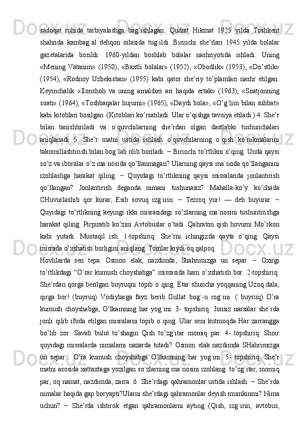 sadoqat   ruhida   tarbiyalashga   bag`ishlagan.   Qudrat   Hikmat   1925   yilda   Toshkent
shahrida   kambag`al   dehqon   oilasida   tug`ildi.   Birinchi   she’rlari   1945   yilda   bolalar
gazetalarida   bosildi.   1960-yildan   boshlab   bolalar   nashriyotida   ishladi.   Uning
«Mening   Vatanim»   (1950),   «Baxtli   bolalar»   (1952),   «Obodlik»   (1953),   «Do’stlik»
(1954),   «Rodnoy   Uzbekistan»   (1955)   kabi   qator   she’riy   to’plamlari   nashr   etilgan.
Keyinchalik   «Ilonshoh   va   uning   amaldori   ari   haqida   ertak»   (1963),   «Soatjonning
soati» (1964), «Toshbaqalar hujumi» (1965), «Daydi bola», «O’g`lim bilan suhbat»
kabi kitoblari bosilgan. (Kitoblari ko’rsatiladi. Ular o’qishga tavsiya etiladi.) 4. She’r
bilan   tanishtiriladi   va   o`quvchilarning   she’rdan   olgan   dastlabki   tushunchalari
aniqlanadi   5.   She’r   matni   ustida   ishlash   o`quvchilarning   o`qish   ko`nikmalarini
takomillashtirish bilan bog`lab olib boriladi. − Birinchi to’rtlikni o’qing. Unda qaysi
so’z va iboralar o’z ma`nosida qo’llanmagan? Ularning qaysi ma`noda qo’llanganini
izohlashga   harakat   qiling.   −   Quyidagi   to’rtlikning   qaysi   misralarida   jonlantirish
qo’llangan?   Jonlantirish   deganda   nimani   tushunasiz?   Mahalla-ko’y   ko’chada
CHuvurlashib   qor   kurar,   Esib   sovuq   izg`irin:   −   Tezroq   yur!   —   deb   buyurar.   −
Quyidagi   to’rtlikning   keyingi   ikki   misrasidagi   so’zlarning   ma`nosini   tushuntirishga
harakat qiling. Pirpiratib ko’zini Avtobuslar o’tadi. Qahraton qish hovurni Mo’rkon
kabi   yutadi.   Mustaqil   ish.   1-topshiriq:   She’rni   ichingizda   qayta   o’qing.   Qaysi
misrada o’xshatish borligini aniqlang. Tomlar kiydi oq qalpoq
Hovlilarda   sen   tepa.   Osmon   elak,   nazdimda,   Shahrimizga   un   separ.   −   Oxirgi
to’rtlikdagi  “O’rar  kumush choyshabga”  misrasida  ham  o’xshatish  bor. 2-topshiriq:
She’rdan qorga berilgan buyruqni topib o`qing. Etar shuncha yoqqaning Uzoq dala,
qirga   bor!   (buyruq)   Vodiylarga   fayz   berib   Gullat   bog`-u   rog`ini.   (   buyruq)   O’ra
kumush   choyshabga,   O’lkamning   har   yog`ini.   3-   topshiriq:   Jonsiz   narsalar   she’rda
jonli  qilib ifoda etilgan  misralarni  topib  o`qing.  Ular   seni   kutmoqda Har   zarrangga
bo’lib   zor.   Savab   bulut   to’shagin   Qish   to’zg`itar   momiq   par.   4-   topshiriq:   Shoir
quyidagi   misralarda   nimalarni   nazarda   tutadi?   Osmon   elak   nazdimda   SHahrimizga
un   separ...   O’ra   kumush   choyshabga   O’lkamning   har   yog`ini.   5-   topshiriq.   She’r
matni asosida xattaxtaga yozilgan so`zlarning ma`nosini izohlang: to’zg`itar, momiq
par, oq namat, nazdimda, zarra. 6. She’rdagi qahramonlar  ustida ishlash. − She’rda
nimalar haqida gap boryapti?Ularni she’rdagi qahramonlar deyish mumkinmi? Nima
uchun?   −   She’rda   ishtirok   etgan   qahramonlarni   ayting   (Qish,   izg`irin,   avtobus, 