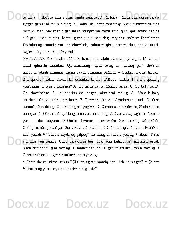 osmon). − She’rda kim  g`orga qarata gapiryapti? (SHoir)  − Shoirning qorga  qarata
aytgan  gaplarini   topib  o’qing.  7.  Ijodiy  ish   uchun  topshiriq:   She’r   mazmuniga  mos
rasm   chizish.   She’rdan  olgan  taassurotingizdan   foydalanib,  qish,  qor,  sovuq  haqida
4-5   gapli   matn   tuzing.   Matningizda   she’r   matnidagi   quyidagi   so’z   va   iboralardan
foydalaning:   momiq   par,   oq   choyshab,   qahraton   qish,   osmon   elak,   qor   zarralari,
izg`irin, fayz beradi, oq kiyimda.  
NATIJALAR She`r matni tahlili Pirls nazorati talabi asosida quyidagi tartibda ham
tahlil   qilinishi   mumkin:   Q.Hikmatning   “Qish   to`zg`itar   momiq   par”   she`rida
qishning   tabiati   kimning   tilidan   bayon   qilingan?   A.Shoir   –   Qudrat   Hikmat   tilidan.
B.O`quvchi   tilidan.   C.Mahalla   odamlari   tilidan.   D.Bobo   tilidan.   1.   Shoir   qorning
yog`ishini  nimaga o`xshatadi? A. Oq namatga. B. Momiq parga. C. Oq bulutga. D.
Oq   choyshabga.   3.   Jonlantirish   qo`llangan   misralarni   toping.   A.   Mahalla-ko`y
ko`chada   Chuvullashib   qor   kurar.   B.   Pirpiratib   ko`zini   Avtobuslar   o`tadi.   C.   O`ra
kumush choyshabga O`lkamning har yog`ini. D. Osmon elak nazdimda, Shahrimizga
un separ. 1. O`xshatish qo`llangan misralarni toping. A.Esib sovuq izg`irin –Tezroq
yur!   –   deb   buyurar.   B.Qorga   deyman:   -Namuncha   Zeriktirding   uchqunlab.
C.Yog`masding-ku   ilgari   Surunkasi   uch   kunlab.   D.Qahraton   qish   hovurni   Mo`rkon
kabi yutadi.      ”Tomlar kiyda oq qalpoq” she`rning davomini yozing.      Shoir ”Yetar
shuncha   yog`ganing,   Uzoq   dala-qirga   bor!   Ular   seni   kutmoqda”   misralari   orqali
nima   demoqchiligini   yozing.      Jonlartirish   qo`llangan   misralarni   topib   yozing.   
O`xshatish qo`llangan misralarni topib yozing
   Shoir   she`rni   nima   uchun   ”Qish   to`zg`tar   momiq   par”   deb   nomlagan?      Qudrat
Hikmatning yana qaysi she`rlarini o`qigansiz?